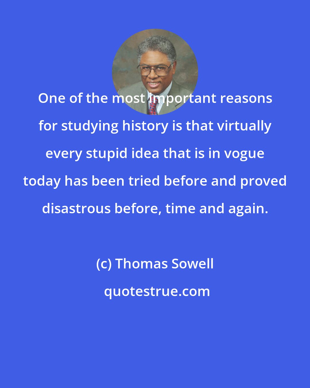 Thomas Sowell: One of the most important reasons for studying history is that virtually every stupid idea that is in vogue today has been tried before and proved disastrous before, time and again.