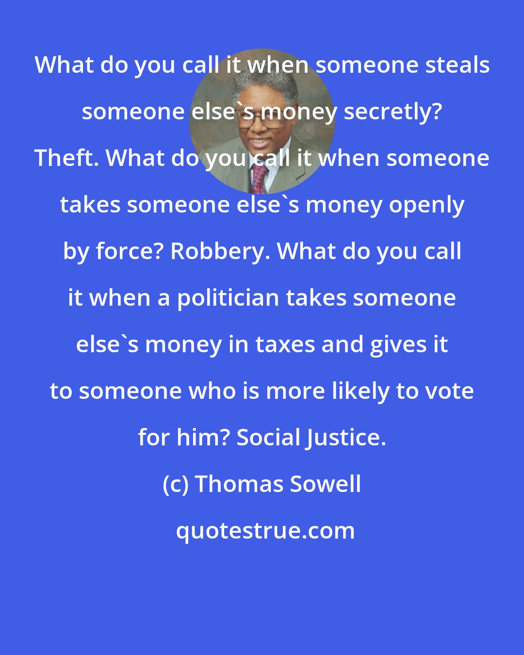 Thomas Sowell: What do you call it when someone steals someone else's money secretly? Theft. What do you call it when someone takes someone else's money openly by force? Robbery. What do you call it when a politician takes someone else's money in taxes and gives it to someone who is more likely to vote for him? Social Justice.