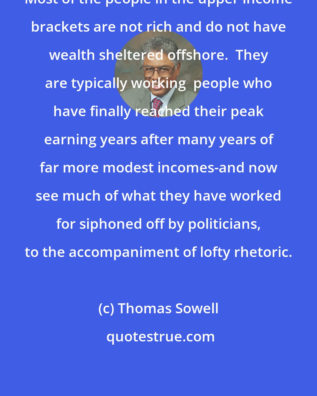 Thomas Sowell: Most of the people in the upper income brackets are not rich and do not have wealth sheltered offshore.  They are typically working  people who have finally reached their peak earning years after many years of far more modest incomes-and now see much of what they have worked for siphoned off by politicians, to the accompaniment of lofty rhetoric.