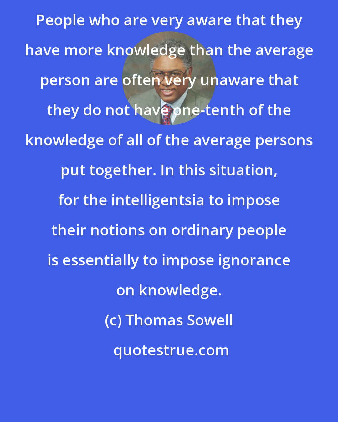 Thomas Sowell: People who are very aware that they have more knowledge than the average person are often very unaware that they do not have one-tenth of the knowledge of all of the average persons put together. In this situation, for the intelligentsia to impose their notions on ordinary people is essentially to impose ignorance on knowledge.