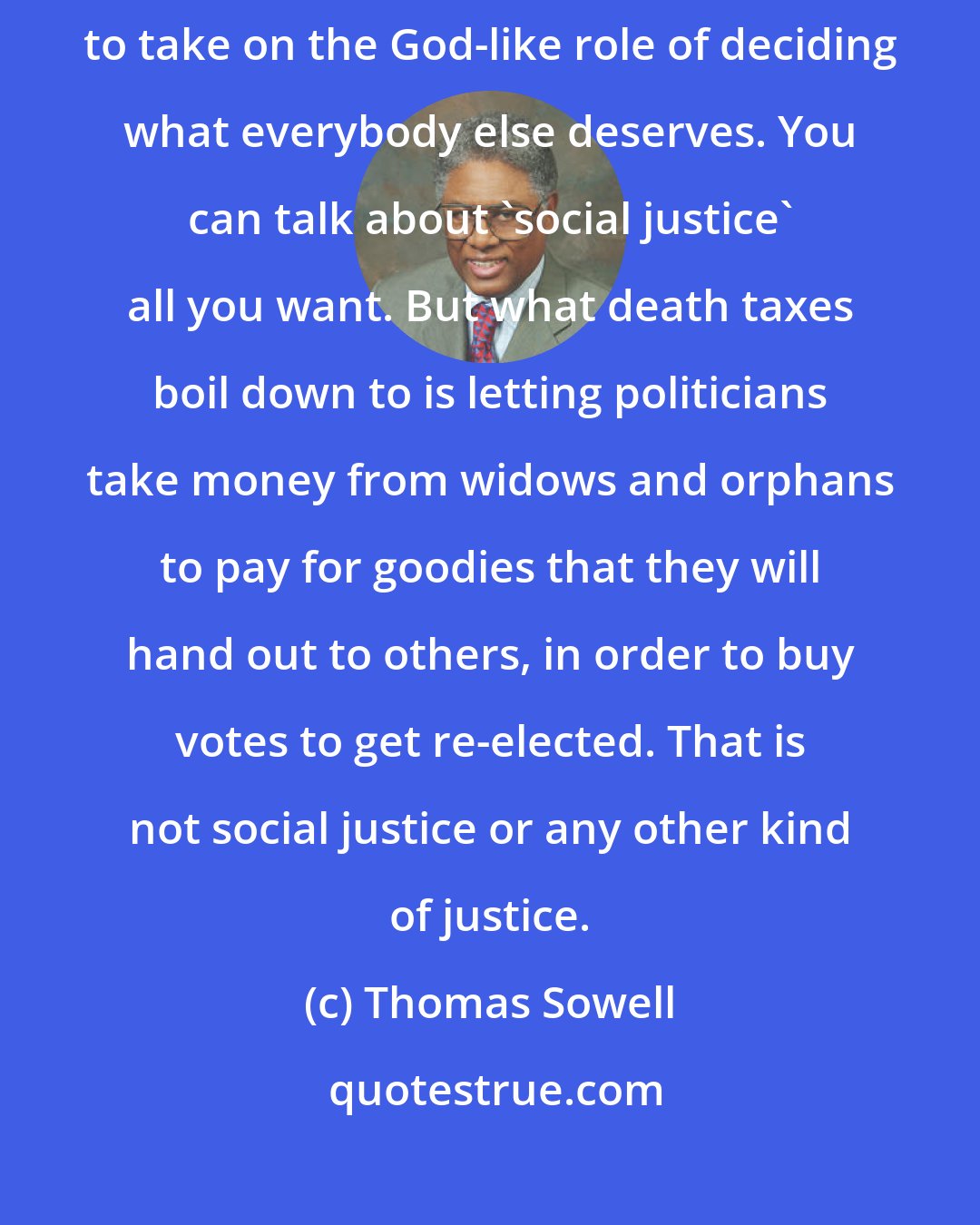 Thomas Sowell: The question is not what anybody deserves. The question is who is to take on the God-like role of deciding what everybody else deserves. You can talk about 'social justice' all you want. But what death taxes boil down to is letting politicians take money from widows and orphans to pay for goodies that they will hand out to others, in order to buy votes to get re-elected. That is not social justice or any other kind of justice.