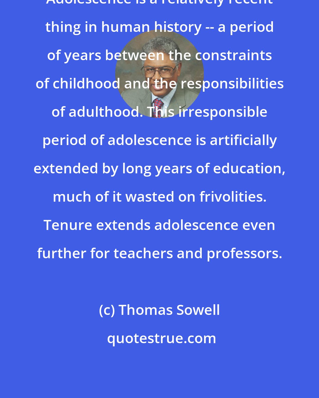 Thomas Sowell: Adolescence is a relatively recent thing in human history -- a period of years between the constraints of childhood and the responsibilities of adulthood. This irresponsible period of adolescence is artificially extended by long years of education, much of it wasted on frivolities. Tenure extends adolescence even further for teachers and professors.
