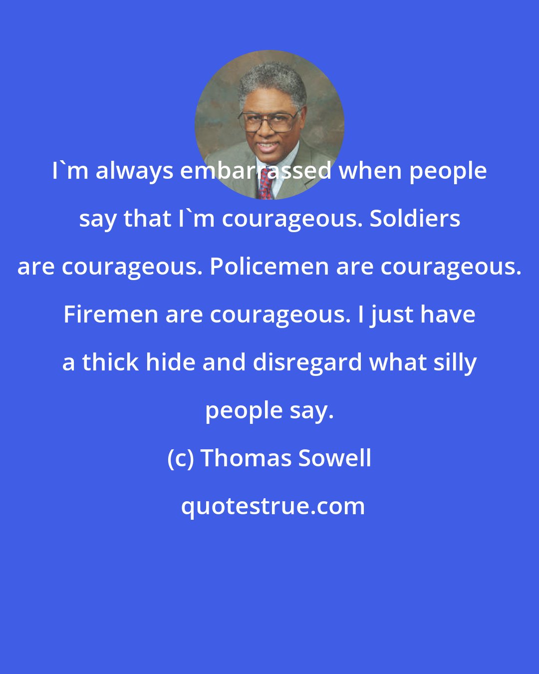 Thomas Sowell: I'm always embarrassed when people say that I'm courageous. Soldiers are courageous. Policemen are courageous. Firemen are courageous. I just have a thick hide and disregard what silly people say.