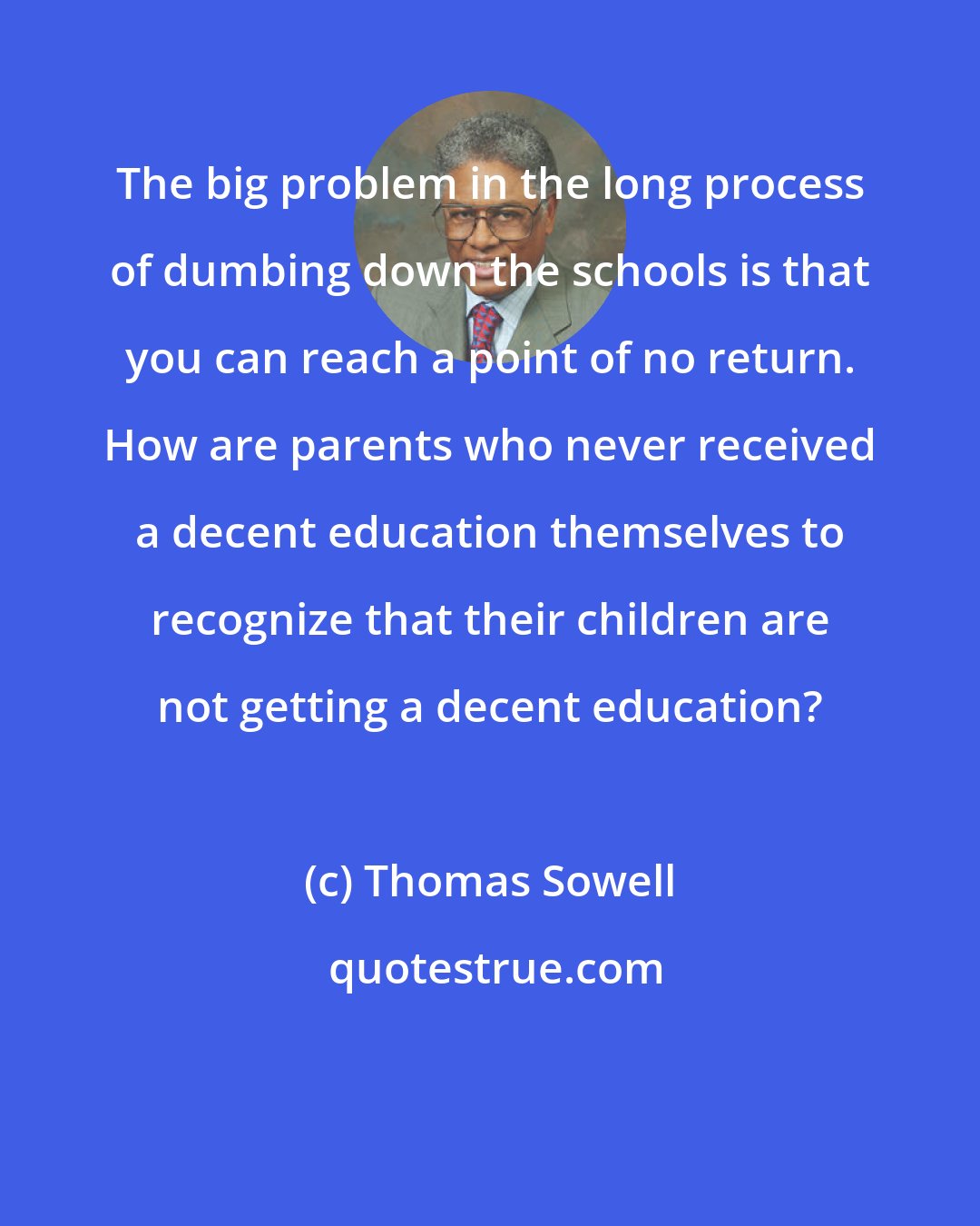 Thomas Sowell: The big problem in the long process of dumbing down the schools is that you can reach a point of no return. How are parents who never received a decent education themselves to recognize that their children are not getting a decent education?