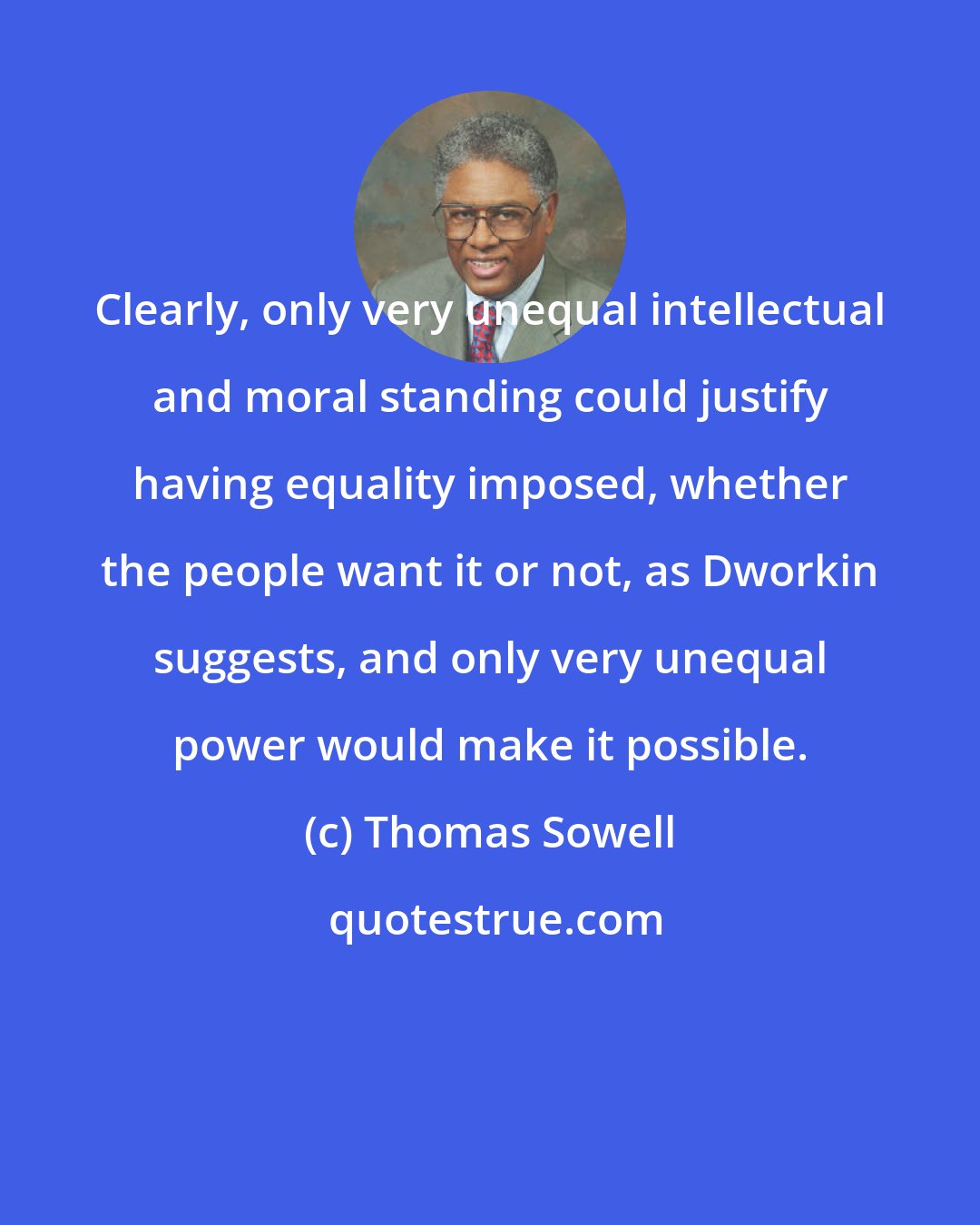 Thomas Sowell: Clearly, only very unequal intellectual and moral standing could justify having equality imposed, whether the people want it or not, as Dworkin suggests, and only very unequal power would make it possible.