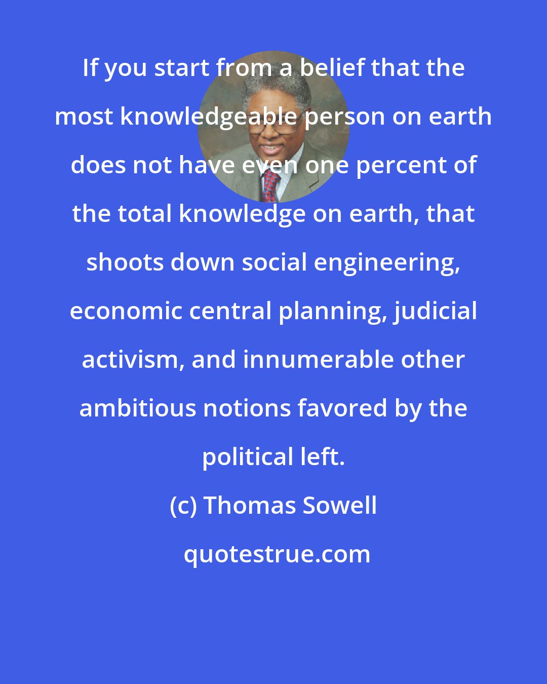 Thomas Sowell: If you start from a belief that the most knowledgeable person on earth does not have even one percent of the total knowledge on earth, that shoots down social engineering, economic central planning, judicial activism, and innumerable other ambitious notions favored by the political left.