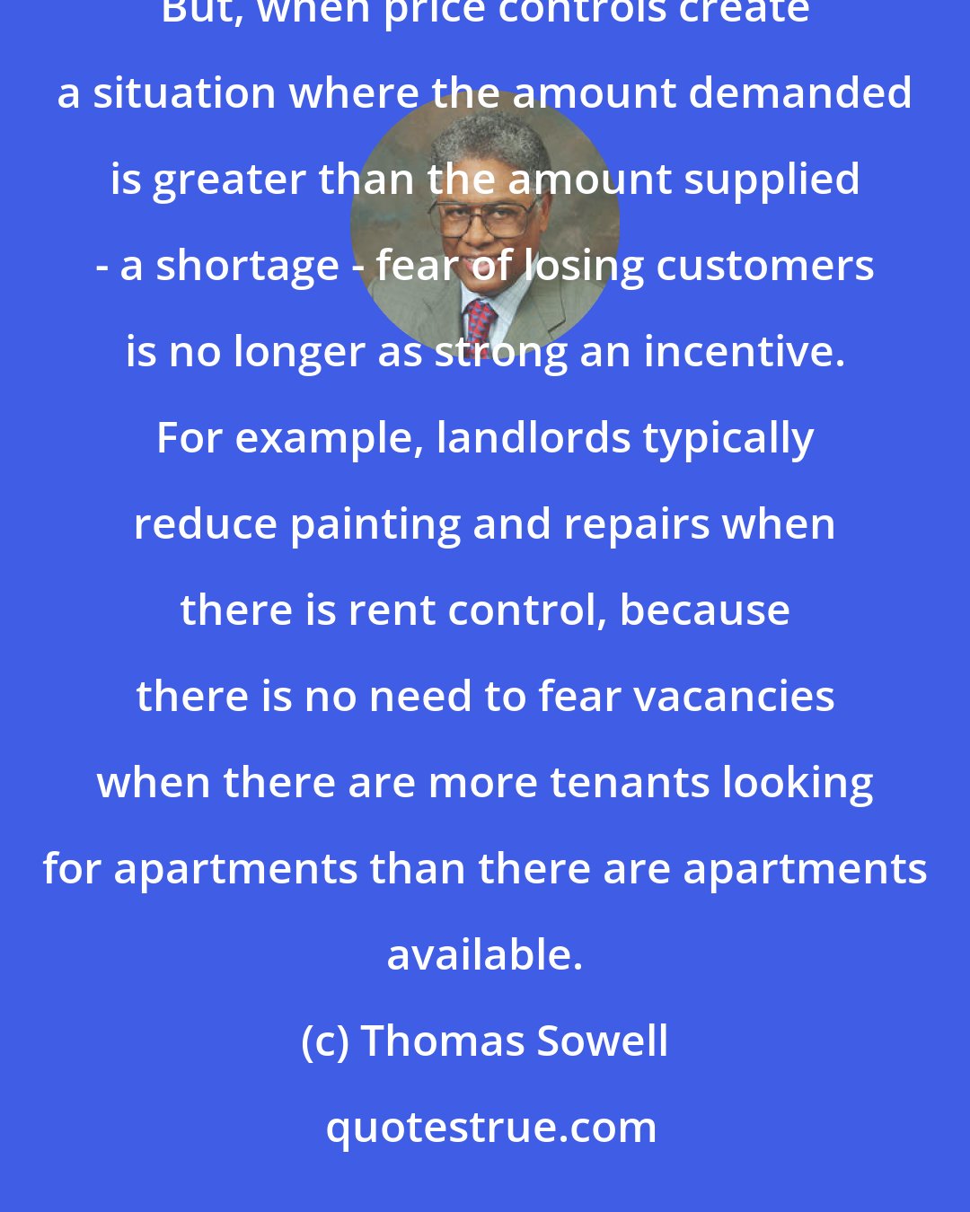 Thomas Sowell: Sellers in general maintain the quality of their products and services for fear of losing customers otherwise. But, when price controls create a situation where the amount demanded is greater than the amount supplied - a shortage - fear of losing customers is no longer as strong an incentive. For example, landlords typically reduce painting and repairs when there is rent control, because there is no need to fear vacancies when there are more tenants looking for apartments than there are apartments available.