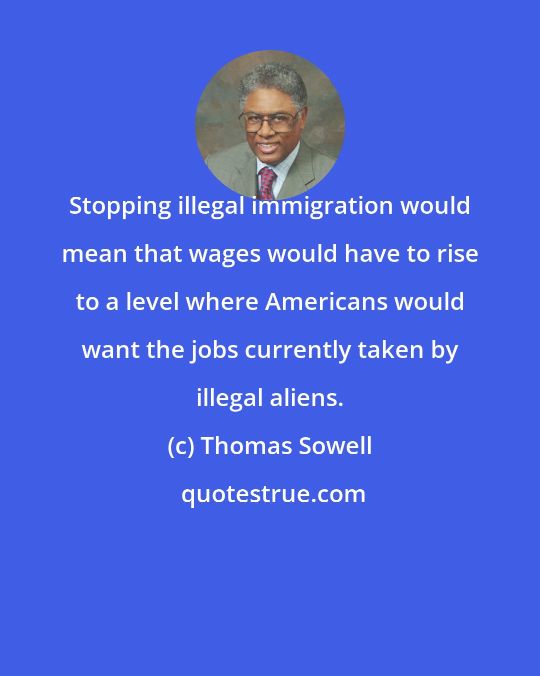 Thomas Sowell: Stopping illegal immigration would mean that wages would have to rise to a level where Americans would want the jobs currently taken by illegal aliens.