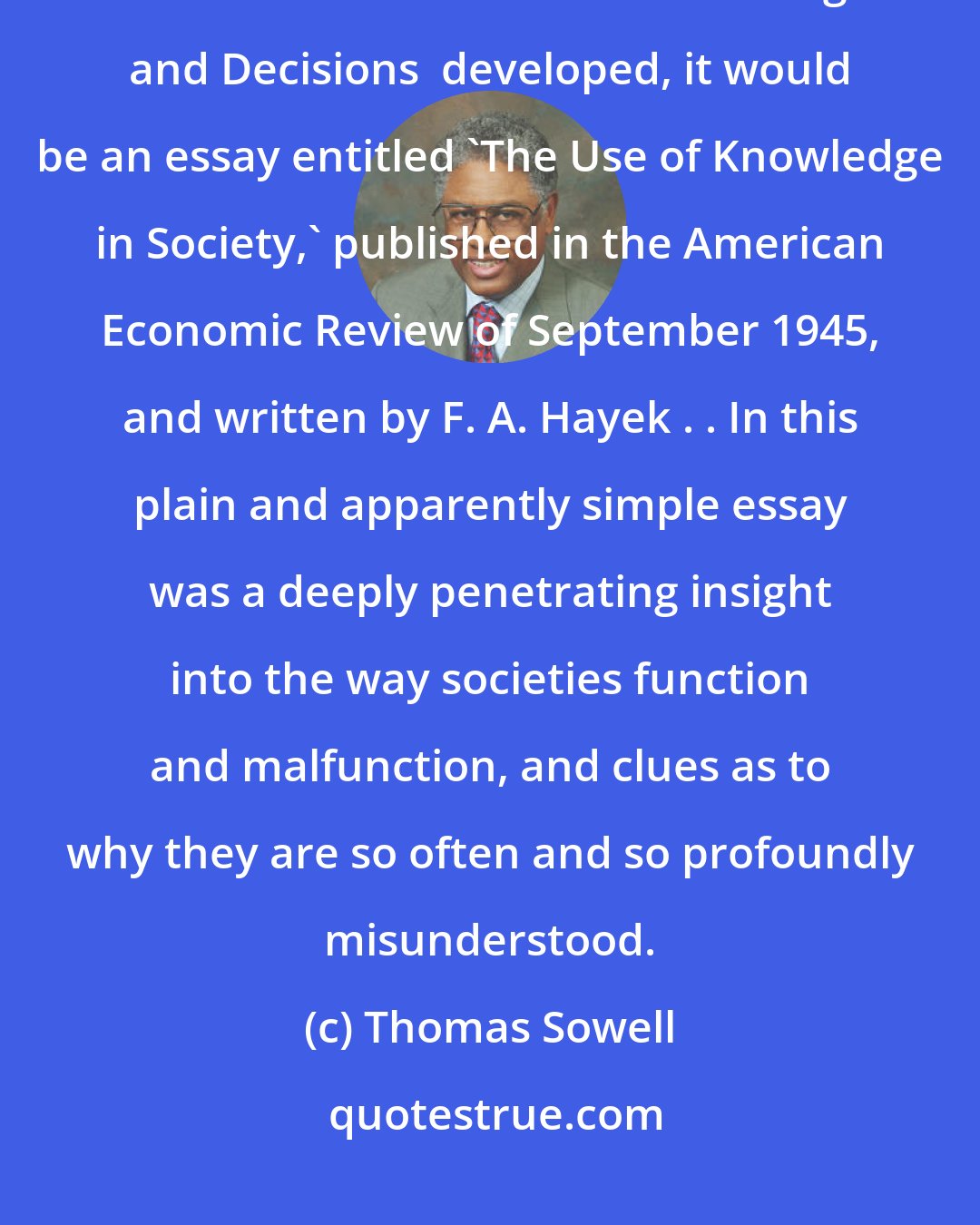 Thomas Sowell: If one writing contributed more than any other to the framework in which this work  Sowell's Knowledge and Decisions  developed, it would be an essay entitled 'The Use of Knowledge in Society,' published in the American Economic Review of September 1945, and written by F. A. Hayek . . In this plain and apparently simple essay was a deeply penetrating insight into the way societies function and malfunction, and clues as to why they are so often and so profoundly misunderstood.