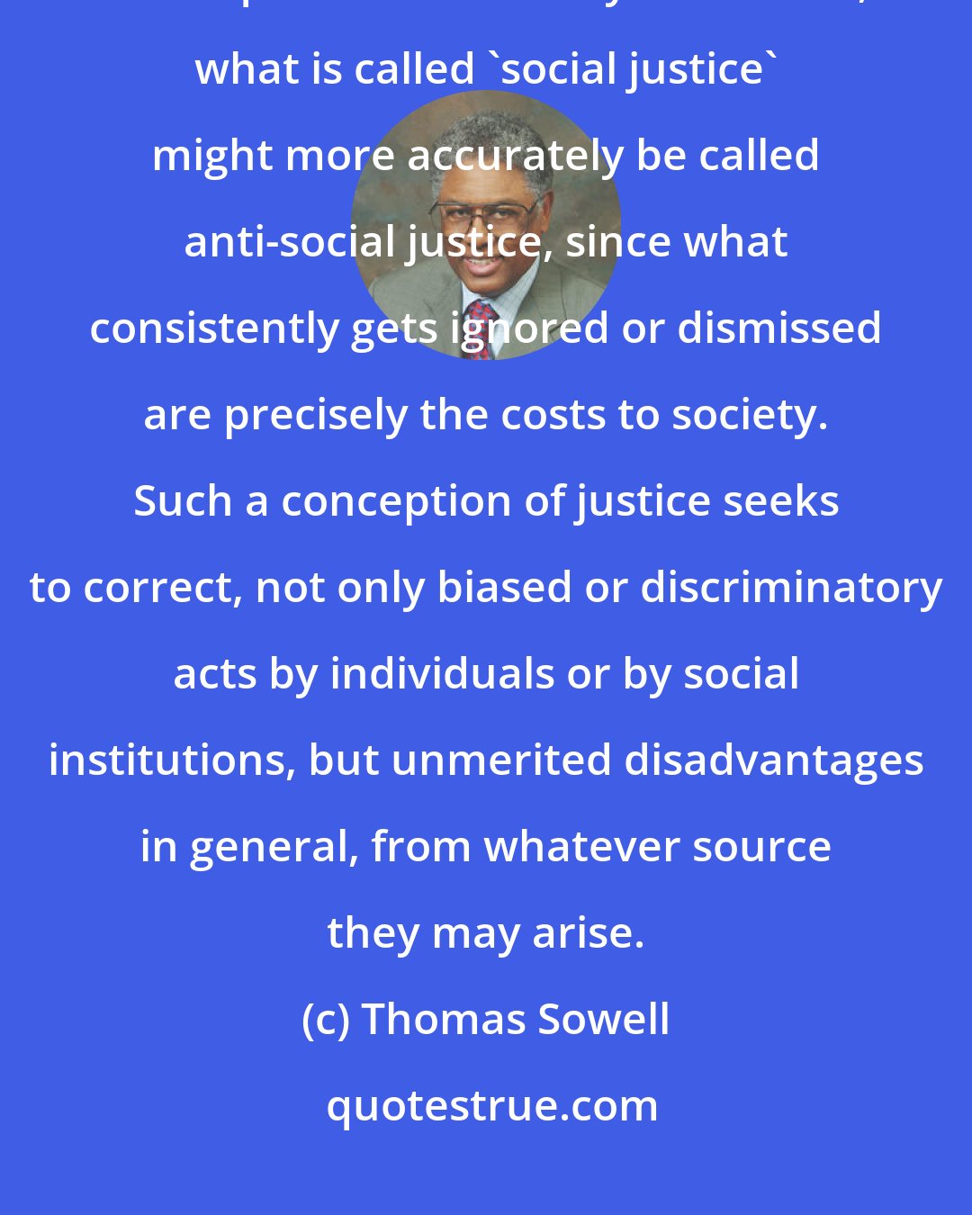 Thomas Sowell: In its pursuit of justice for a segment of society, in disregard of the consequences for society as a whole, what is called 'social justice' might more accurately be called anti-social justice, since what consistently gets ignored or dismissed are precisely the costs to society. Such a conception of justice seeks to correct, not only biased or discriminatory acts by individuals or by social institutions, but unmerited disadvantages in general, from whatever source they may arise.