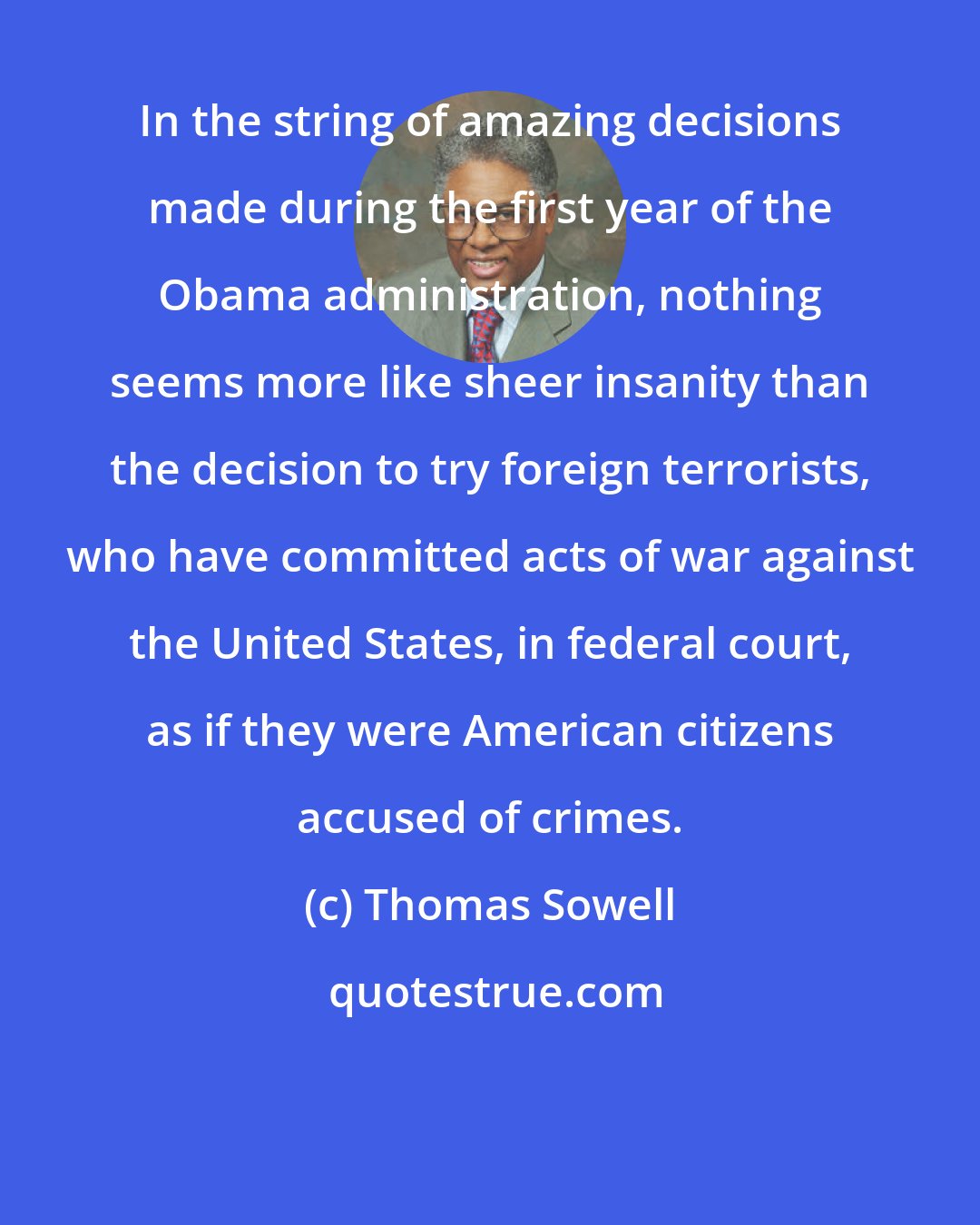 Thomas Sowell: In the string of amazing decisions made during the first year of the Obama administration, nothing seems more like sheer insanity than the decision to try foreign terrorists, who have committed acts of war against the United States, in federal court, as if they were American citizens accused of crimes.