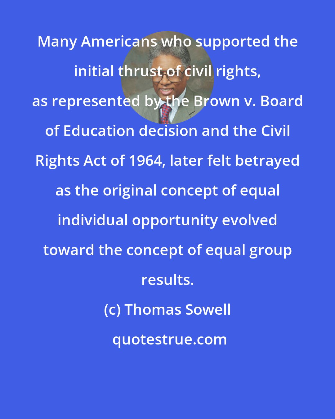 Thomas Sowell: Many Americans who supported the initial thrust of civil rights, as represented by the Brown v. Board of Education decision and the Civil Rights Act of 1964, later felt betrayed as the original concept of equal individual opportunity evolved toward the concept of equal group results.