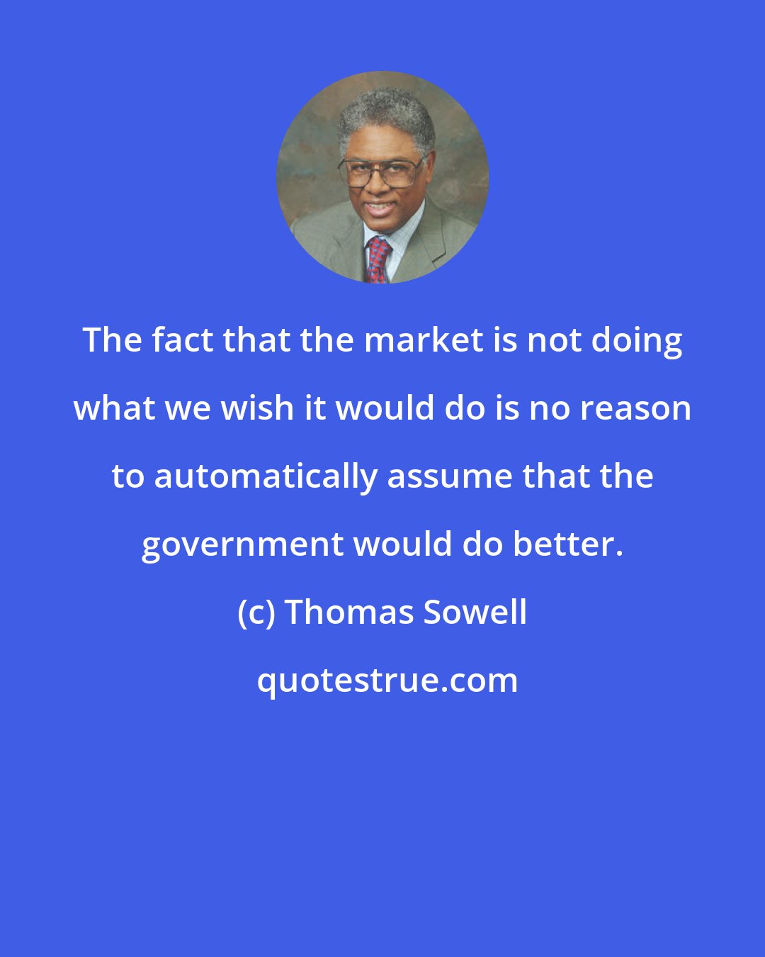 Thomas Sowell: The fact that the market is not doing what we wish it would do is no reason to automatically assume that the government would do better.