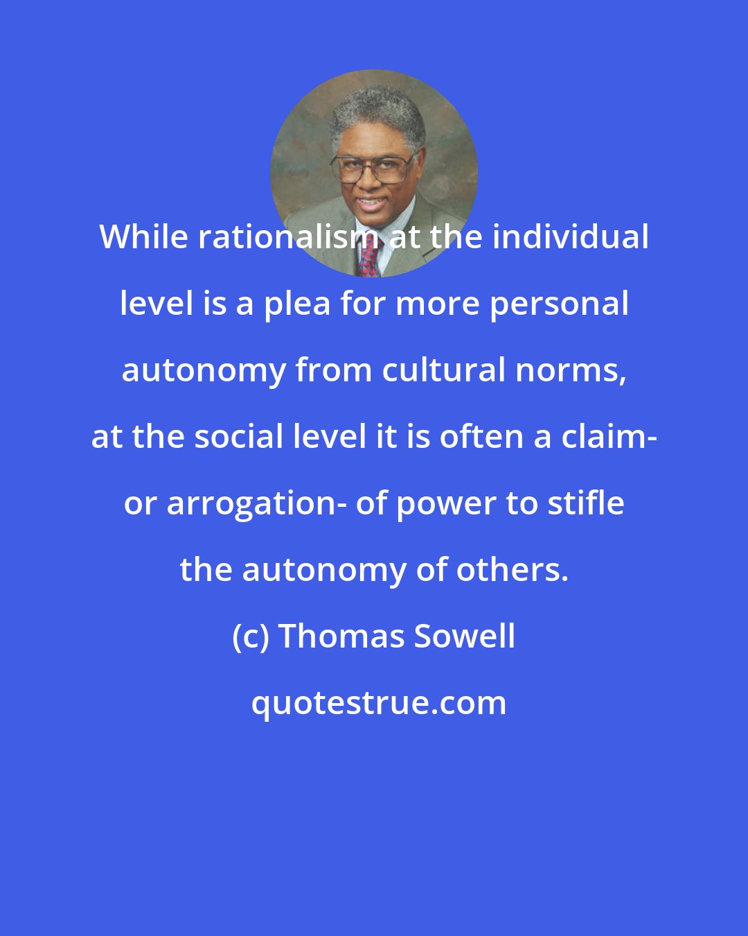 Thomas Sowell: While rationalism at the individual level is a plea for more personal autonomy from cultural norms, at the social level it is often a claim- or arrogation- of power to stifle the autonomy of others.