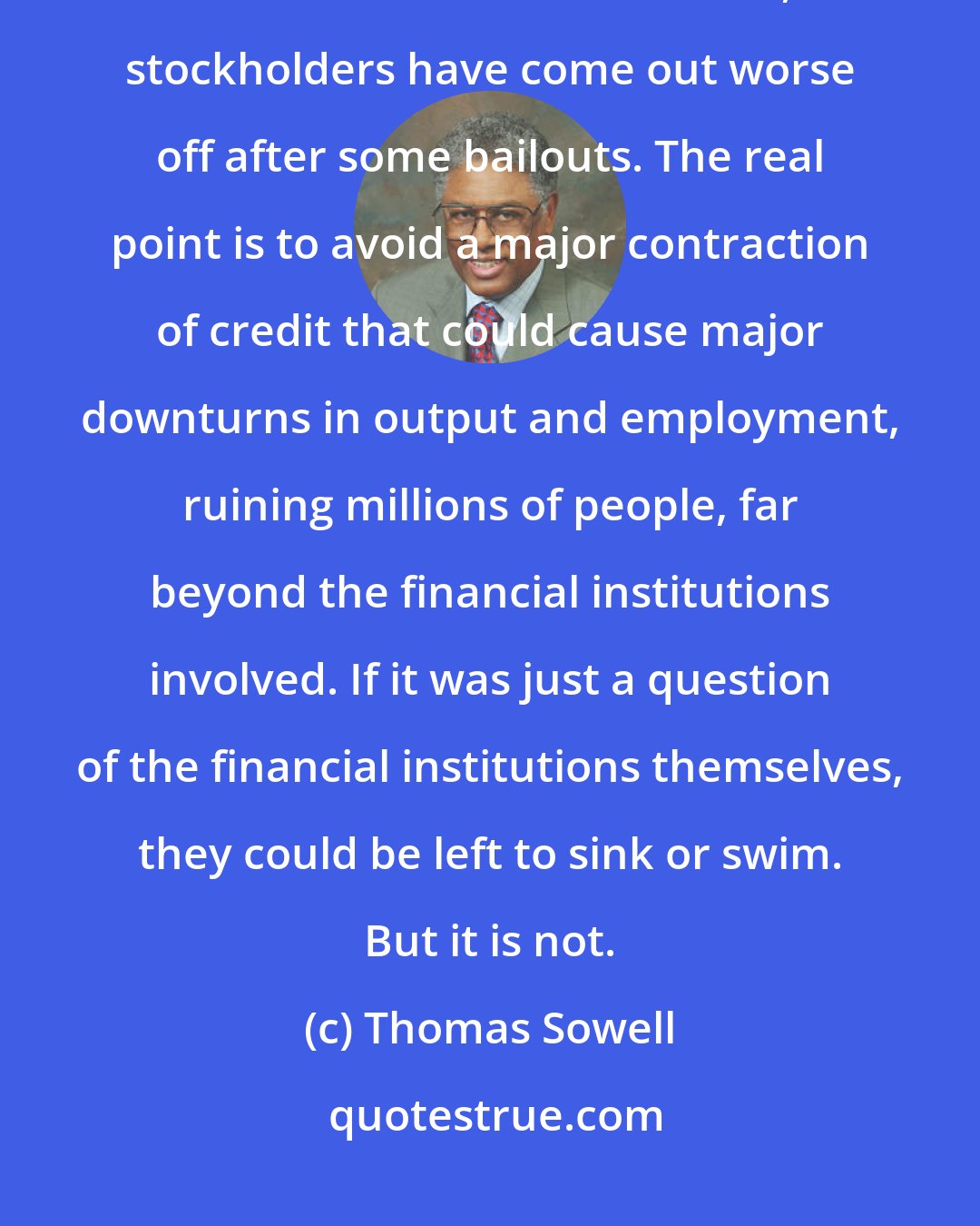 Thomas Sowell: Financial institutions are not being bailed out as a favor to them or their stockholders. In fact, stockholders have come out worse off after some bailouts. The real point is to avoid a major contraction of credit that could cause major downturns in output and employment, ruining millions of people, far beyond the financial institutions involved. If it was just a question of the financial institutions themselves, they could be left to sink or swim. But it is not.