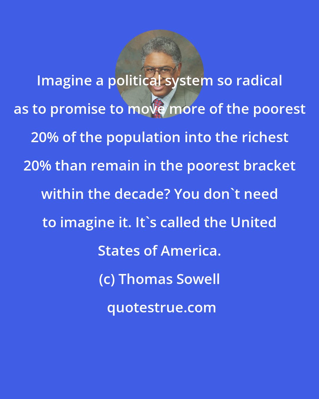Thomas Sowell: Imagine a political system so radical as to promise to move more of the poorest 20% of the population into the richest 20% than remain in the poorest bracket within the decade? You don't need to imagine it. It's called the United States of America.
