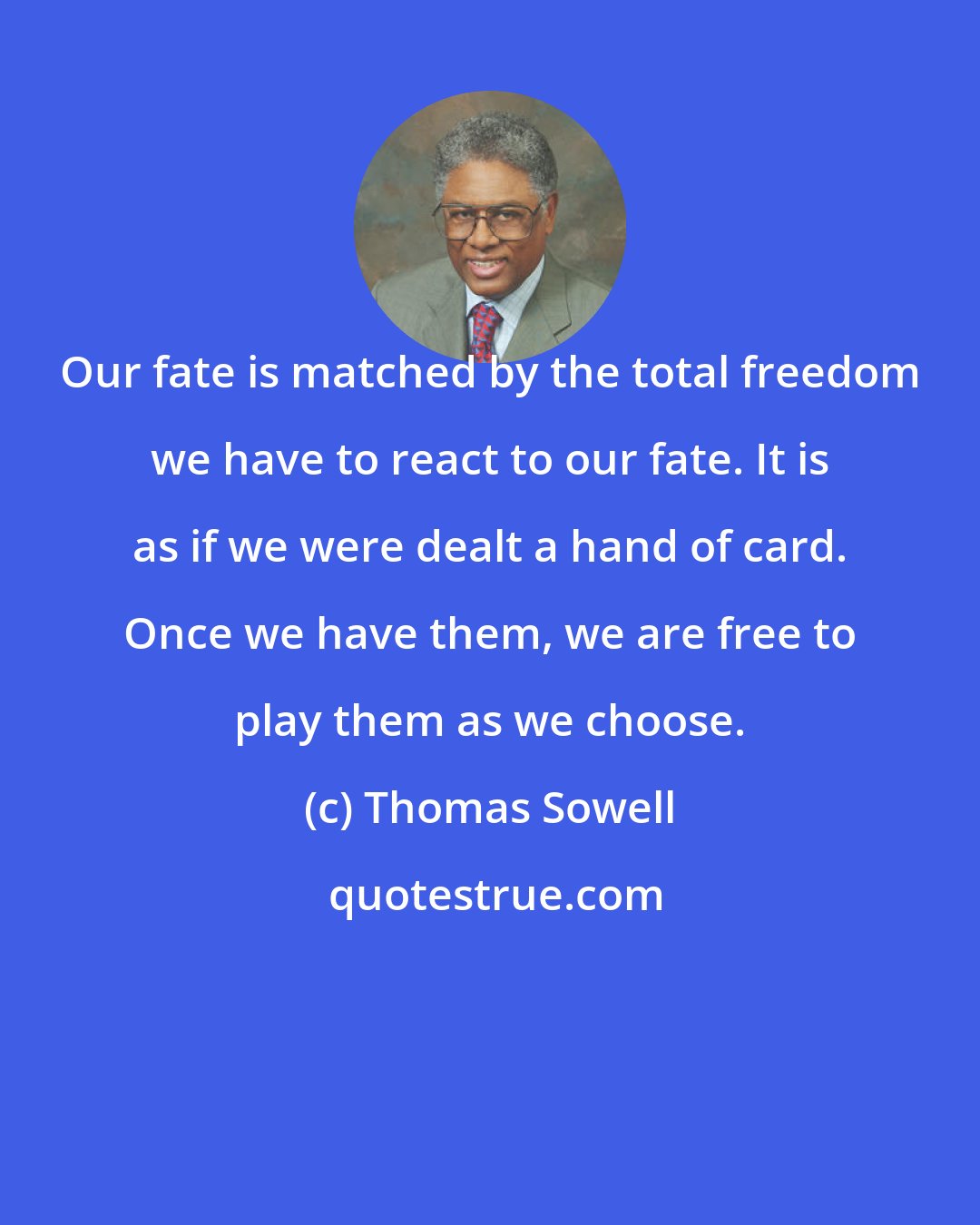 Thomas Sowell: Our fate is matched by the total freedom we have to react to our fate. It is as if we were dealt a hand of card. Once we have them, we are free to play them as we choose.