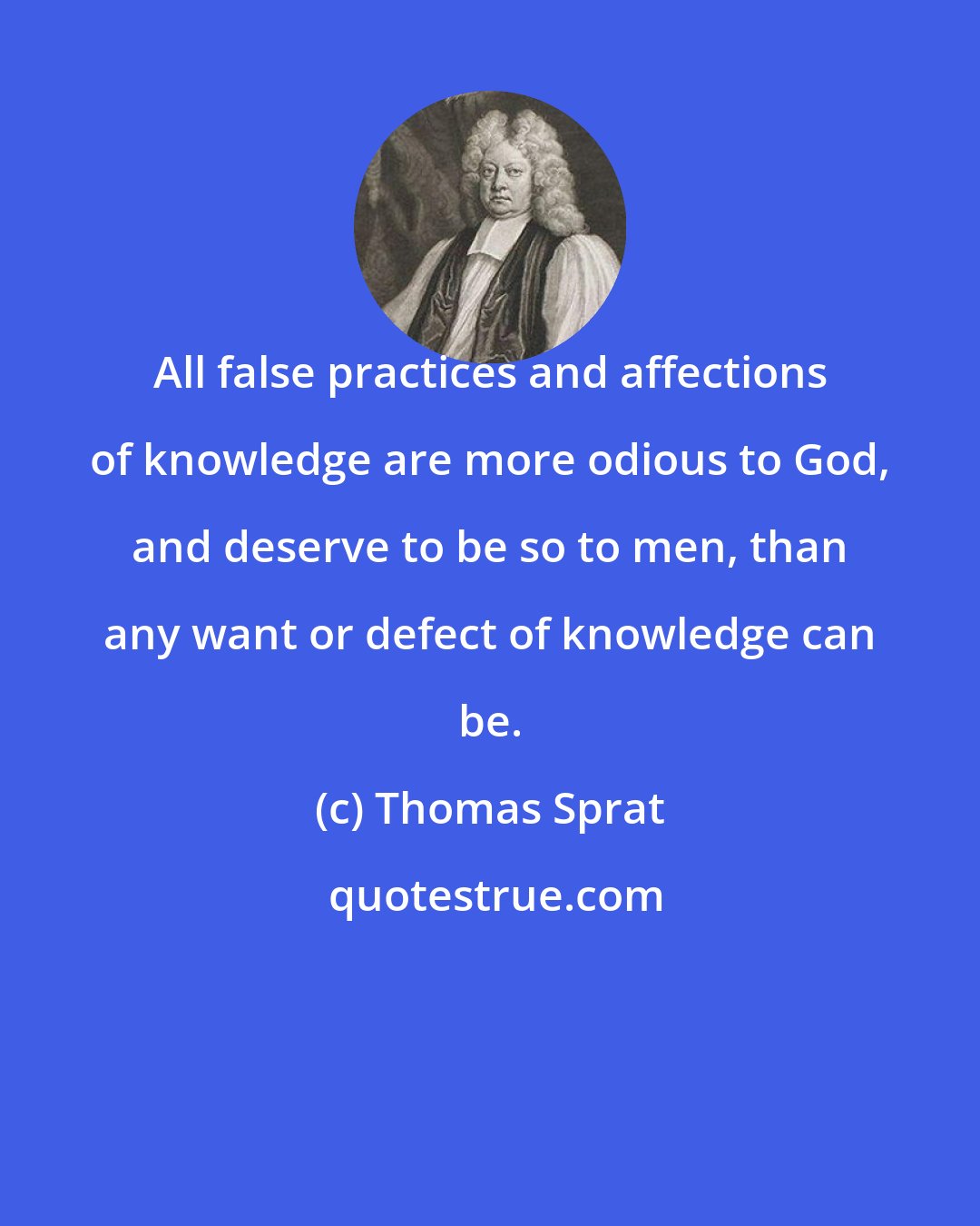 Thomas Sprat: All false practices and affections of knowledge are more odious to God, and deserve to be so to men, than any want or defect of knowledge can be.