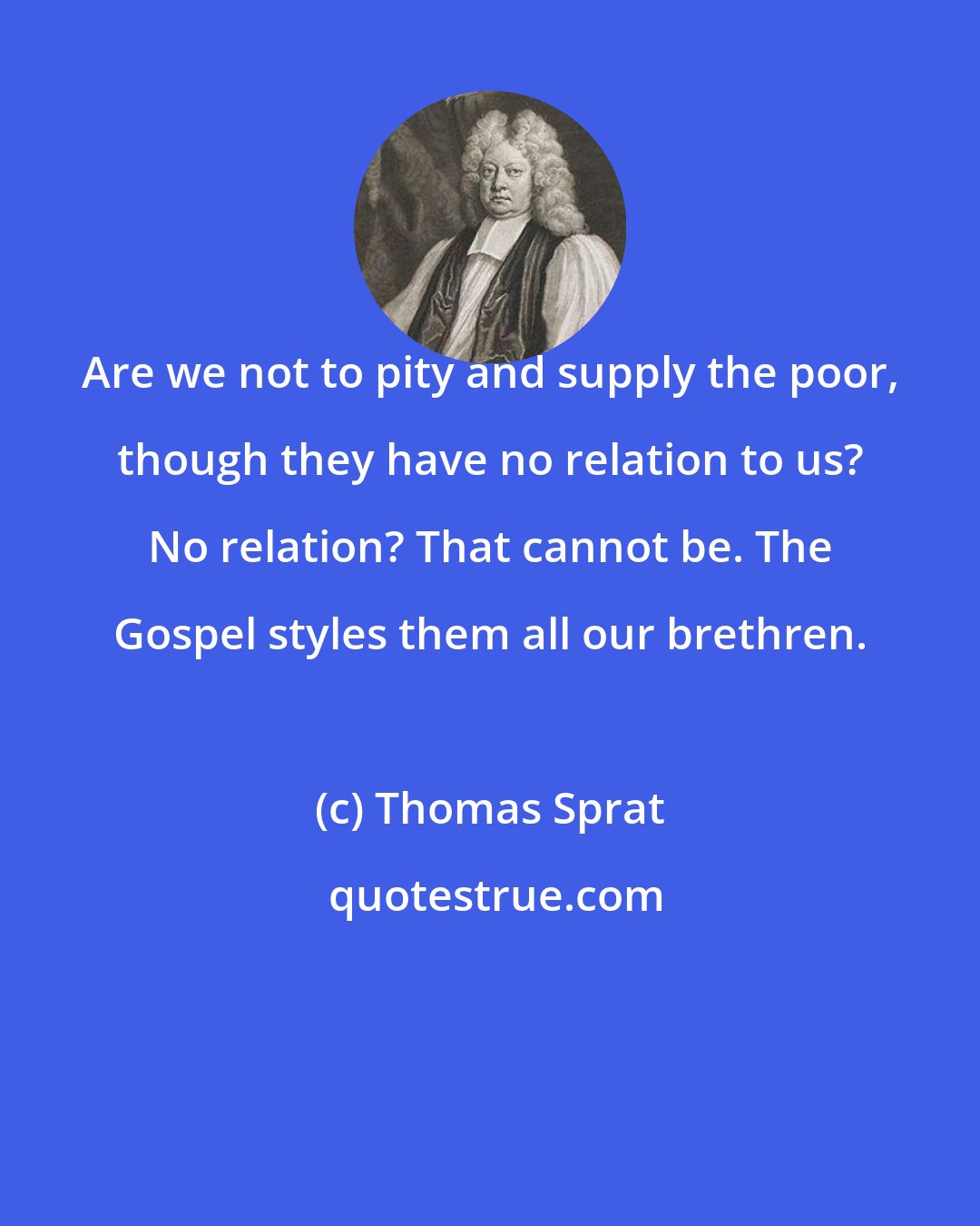 Thomas Sprat: Are we not to pity and supply the poor, though they have no relation to us? No relation? That cannot be. The Gospel styles them all our brethren.