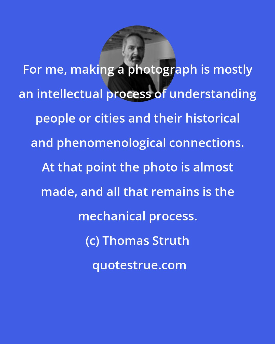 Thomas Struth: For me, making a photograph is mostly an intellectual process of understanding people or cities and their historical and phenomenological connections. At that point the photo is almost made, and all that remains is the mechanical process.