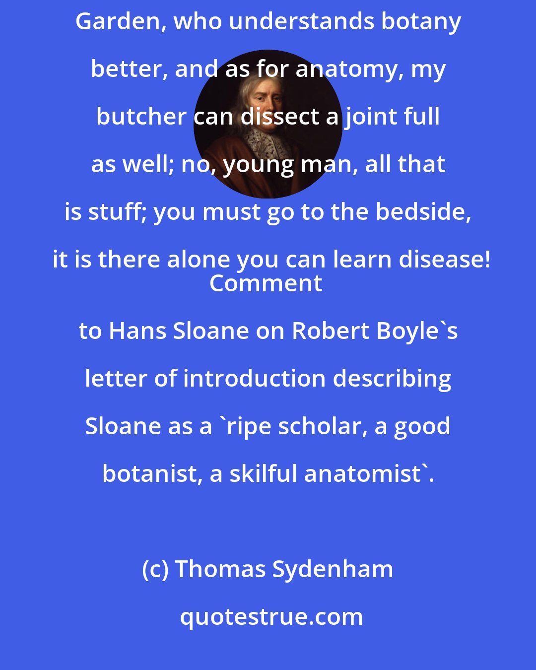 Thomas Sydenham: This is all very fine, but it won't do-Anatomy-botany-Nonsense! Sir, I know an old woman in Covent Garden, who understands botany better, and as for anatomy, my butcher can dissect a joint full as well; no, young man, all that is stuff; you must go to the bedside, it is there alone you can learn disease!
Comment to Hans Sloane on Robert Boyle's letter of introduction describing Sloane as a 'ripe scholar, a good botanist, a skilful anatomist'.