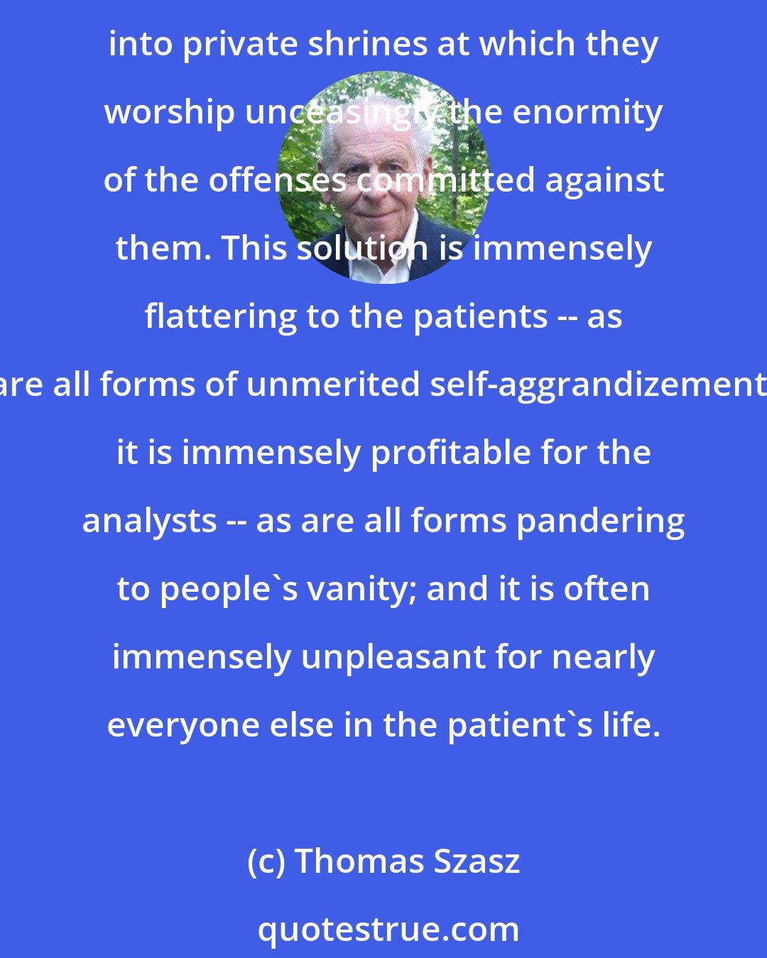 Thomas Szasz: Aided and abetted by corrupt analysts, patients who have nothing better to do with their lives often use the psychoanalytic situation to transform insignificant childhood hurts into private shrines at which they worship unceasingly the enormity of the offenses committed against them. This solution is immensely flattering to the patients -- as are all forms of unmerited self-aggrandizement; it is immensely profitable for the analysts -- as are all forms pandering to people's vanity; and it is often immensely unpleasant for nearly everyone else in the patient's life.