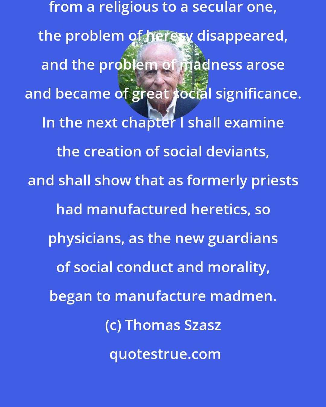 Thomas Szasz: As the dominant social ethic changed from a religious to a secular one, the problem of heresy disappeared, and the problem of madness arose and became of great social significance. In the next chapter I shall examine the creation of social deviants, and shall show that as formerly priests had manufactured heretics, so physicians, as the new guardians of social conduct and morality, began to manufacture madmen.