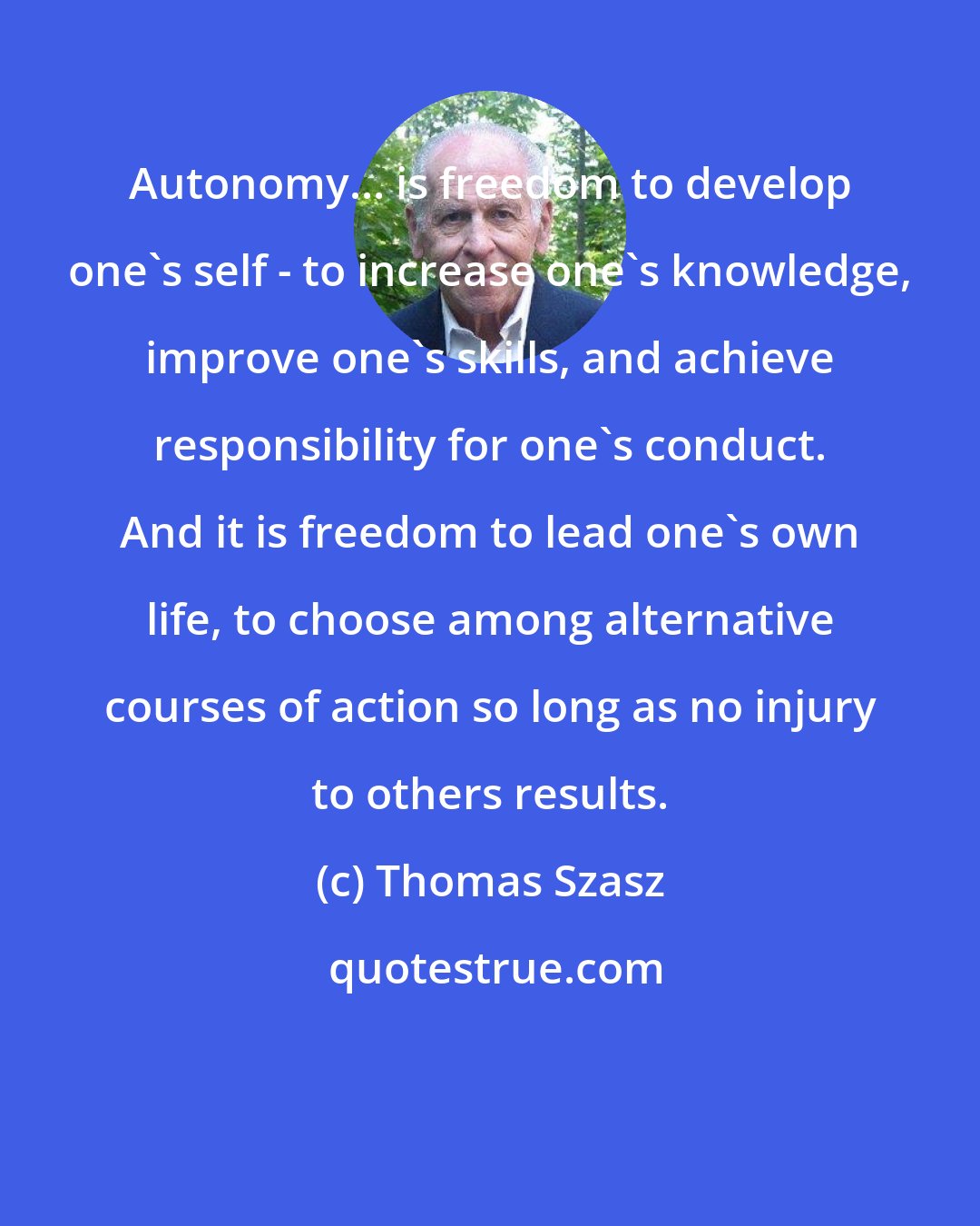 Thomas Szasz: Autonomy... is freedom to develop one's self - to increase one's knowledge, improve one's skills, and achieve responsibility for one's conduct. And it is freedom to lead one's own life, to choose among alternative courses of action so long as no injury to others results.