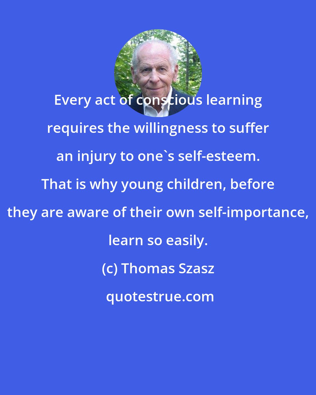 Thomas Szasz: Every act of conscious learning requires the willingness to suffer an injury to one's self-esteem. That is why young children, before they are aware of their own self-importance, learn so easily.