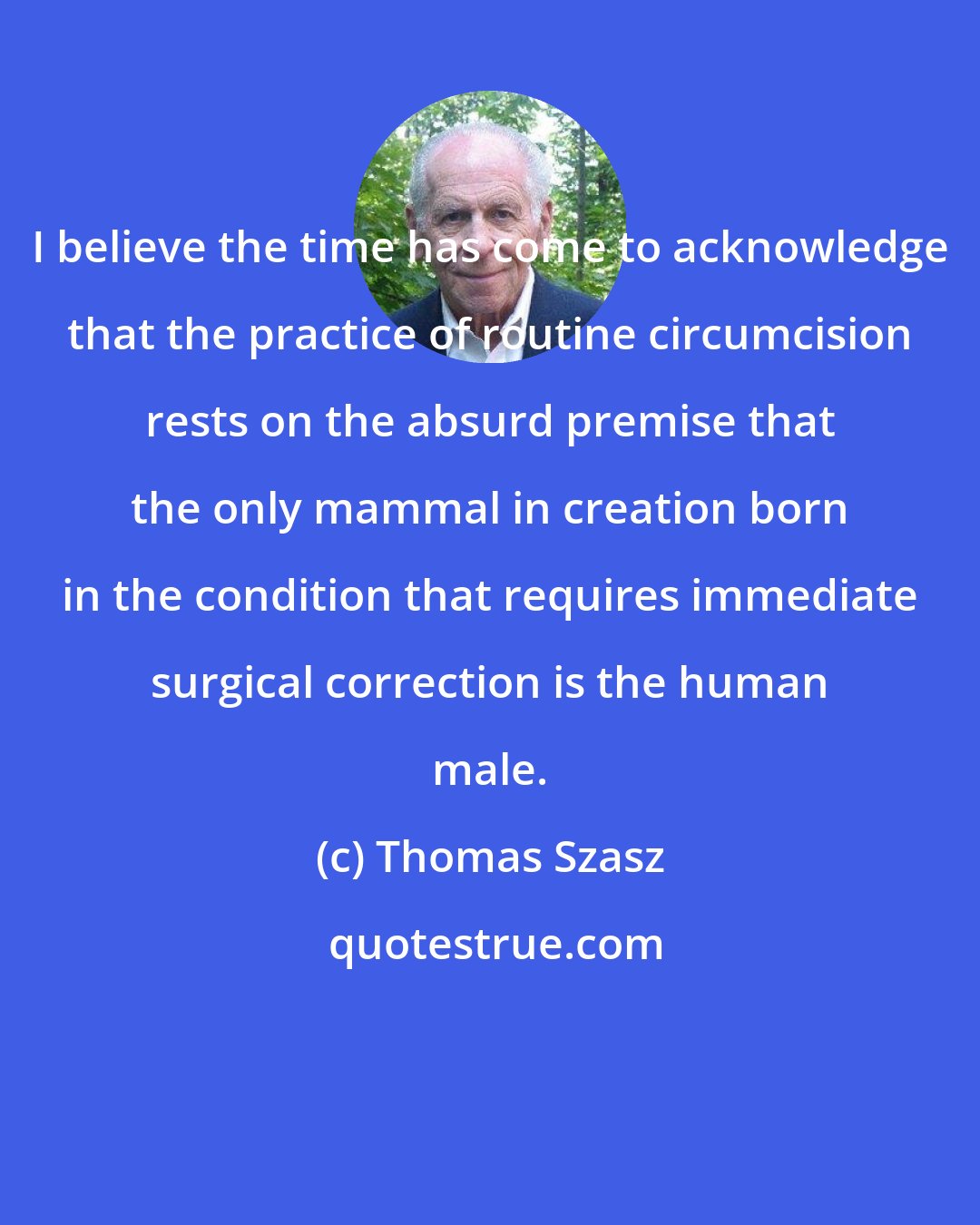 Thomas Szasz: I believe the time has come to acknowledge that the practice of routine circumcision rests on the absurd premise that the only mammal in creation born in the condition that requires immediate surgical correction is the human male.