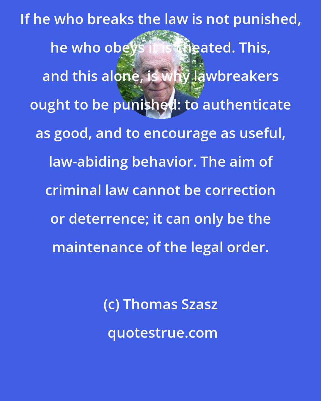 Thomas Szasz: If he who breaks the law is not punished, he who obeys it is cheated. This, and this alone, is why lawbreakers ought to be punished: to authenticate as good, and to encourage as useful, law-abiding behavior. The aim of criminal law cannot be correction or deterrence; it can only be the maintenance of the legal order.