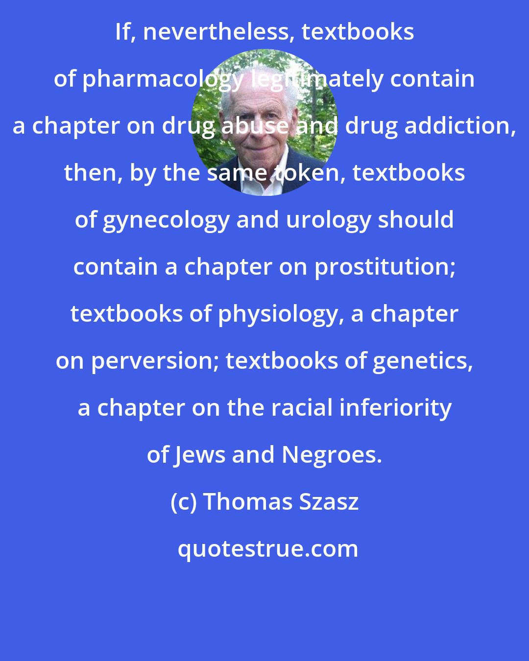 Thomas Szasz: If, nevertheless, textbooks of pharmacology legitimately contain a chapter on drug abuse and drug addiction, then, by the same token, textbooks of gynecology and urology should contain a chapter on prostitution; textbooks of physiology, a chapter on perversion; textbooks of genetics, a chapter on the racial inferiority of Jews and Negroes.