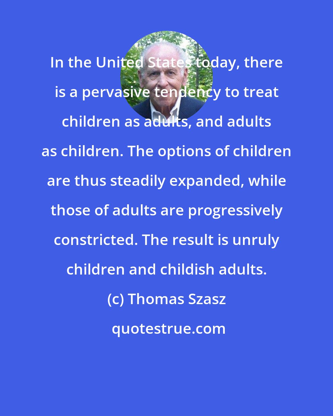 Thomas Szasz: In the United States today, there is a pervasive tendency to treat children as adults, and adults as children. The options of children are thus steadily expanded, while those of adults are progressively constricted. The result is unruly children and childish adults.