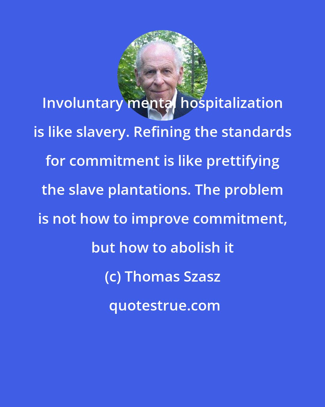 Thomas Szasz: Involuntary mental hospitalization is like slavery. Refining the standards for commitment is like prettifying the slave plantations. The problem is not how to improve commitment, but how to abolish it