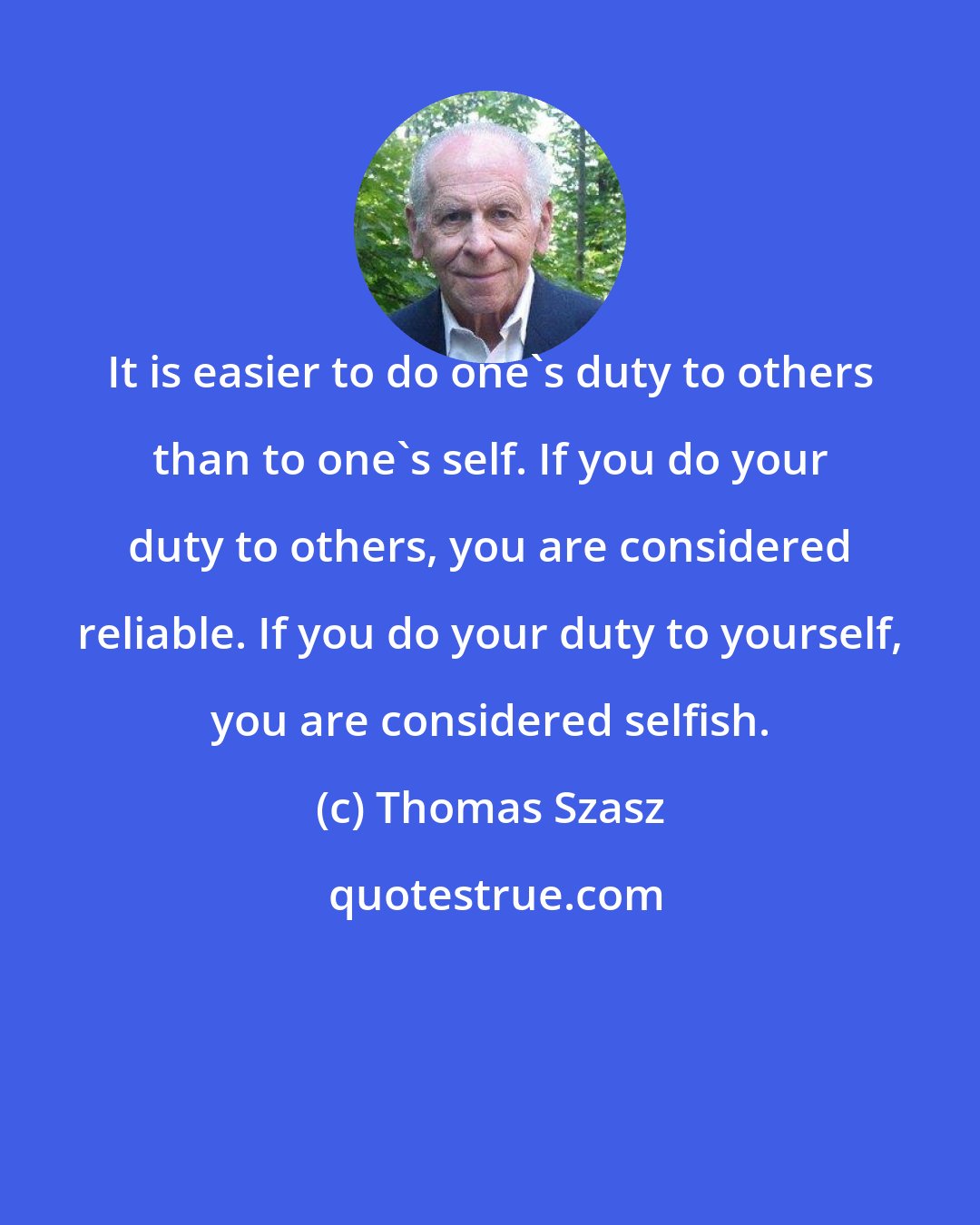 Thomas Szasz: It is easier to do one's duty to others than to one's self. If you do your duty to others, you are considered reliable. If you do your duty to yourself, you are considered selfish.