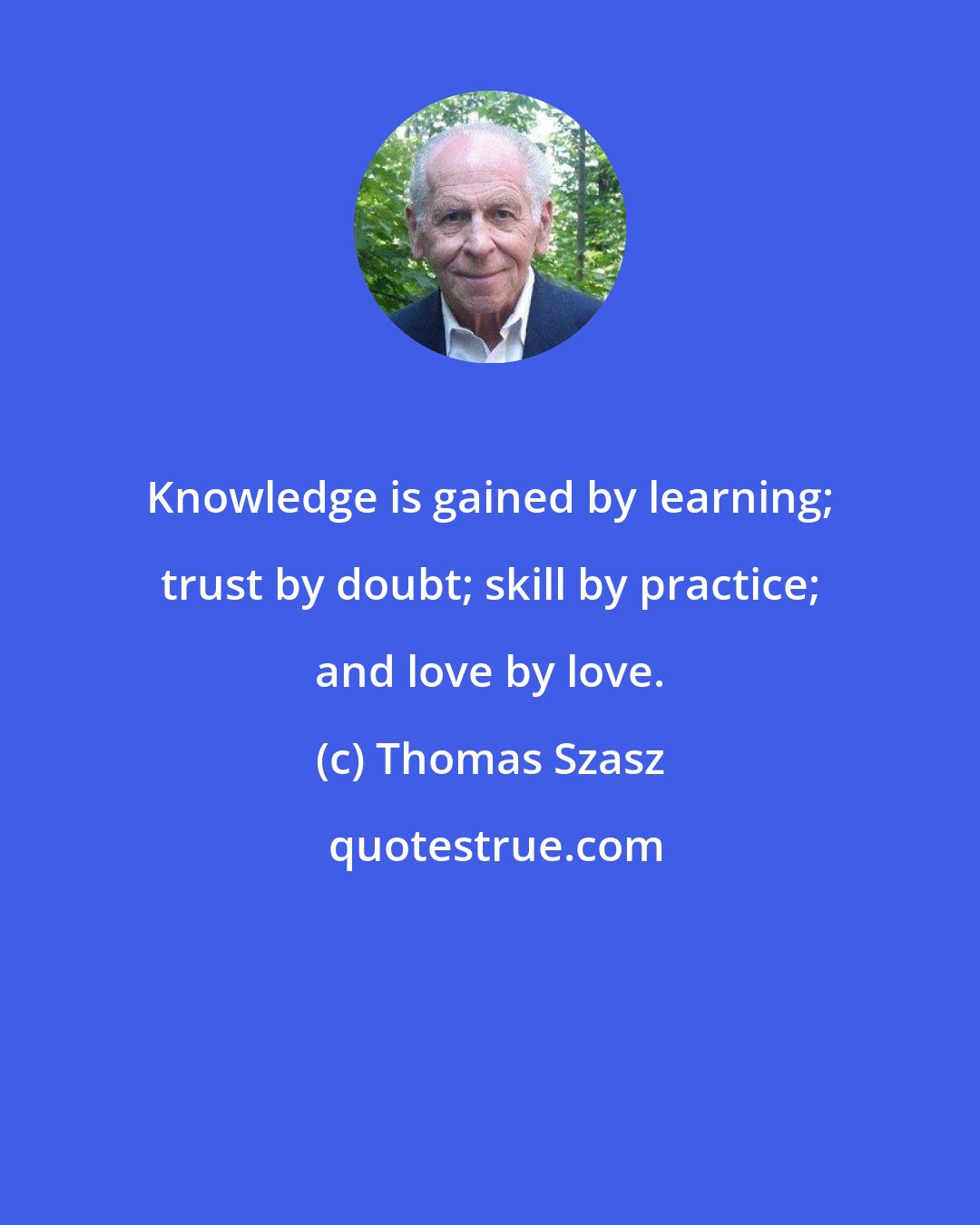 Thomas Szasz: Knowledge is gained by learning; trust by doubt; skill by practice; and love by love.