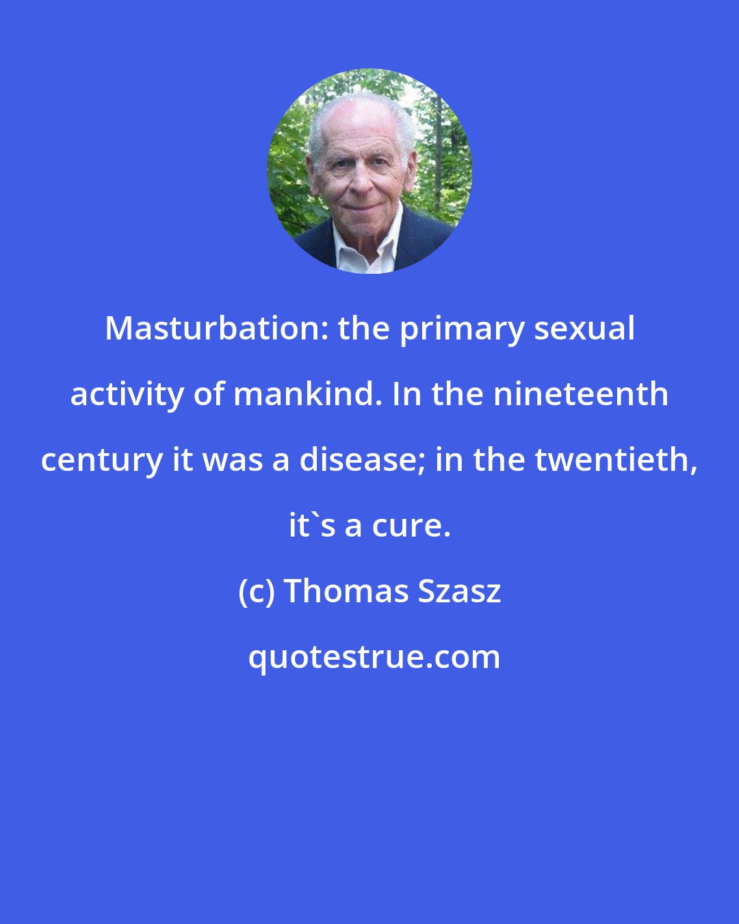 Thomas Szasz: Masturbation: the primary sexual activity of mankind. In the nineteenth century it was a disease; in the twentieth, it's a cure.