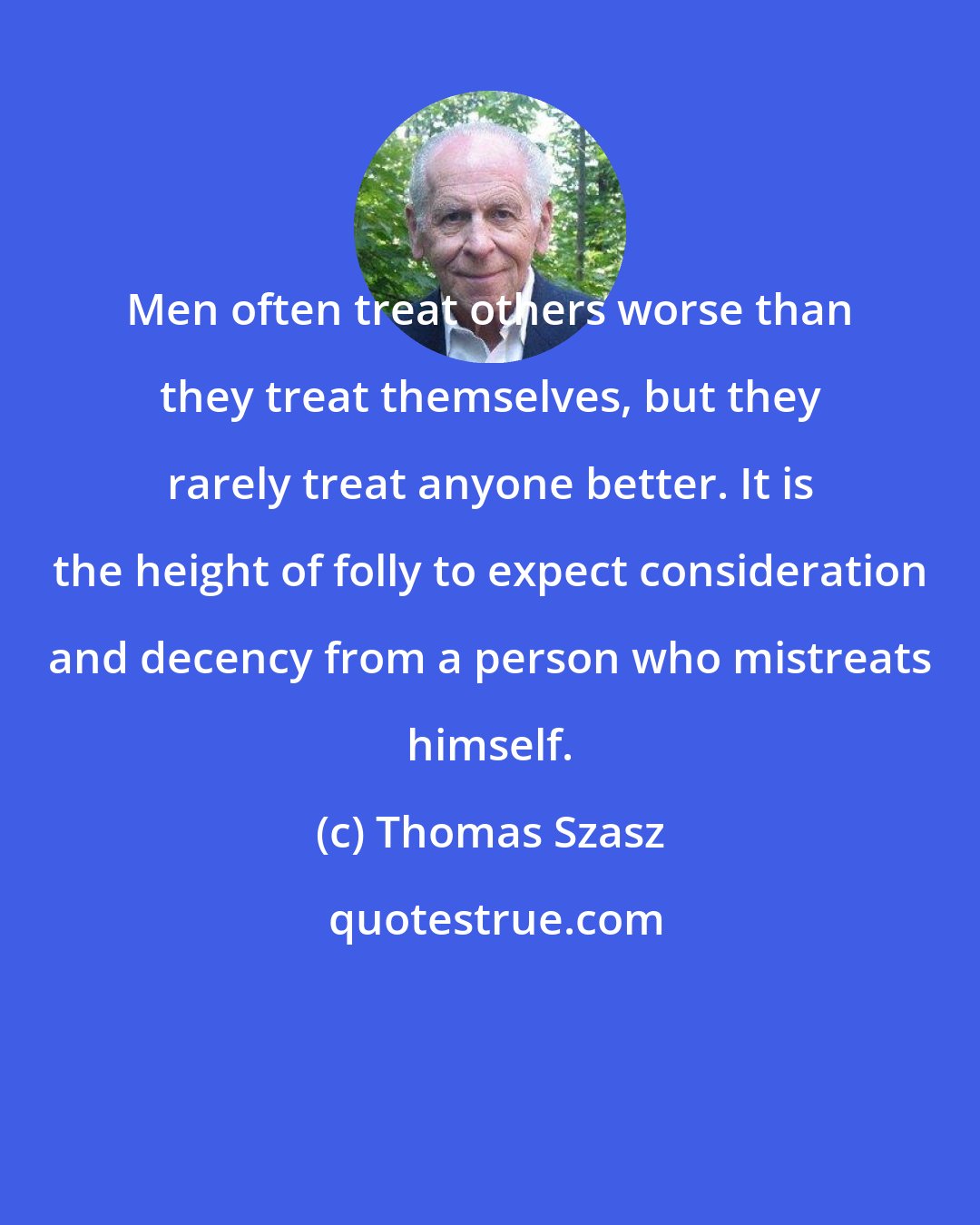 Thomas Szasz: Men often treat others worse than they treat themselves, but they rarely treat anyone better. It is the height of folly to expect consideration and decency from a person who mistreats himself.