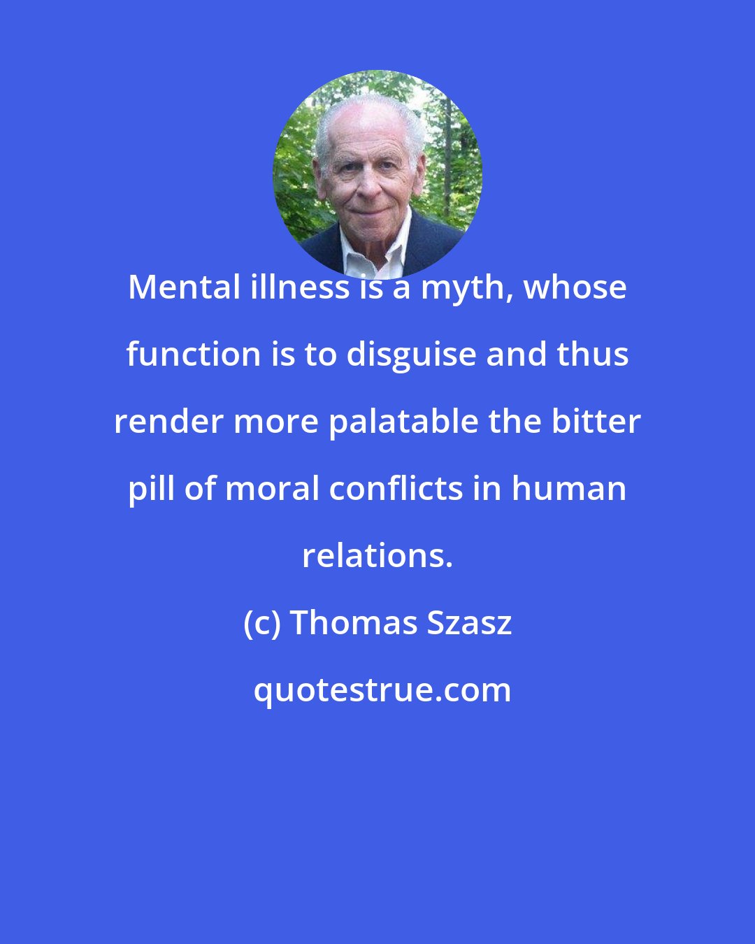 Thomas Szasz: Mental illness is a myth, whose function is to disguise and thus render more palatable the bitter pill of moral conflicts in human relations.