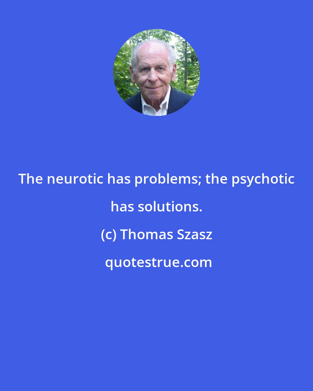 Thomas Szasz: The neurotic has problems; the psychotic has solutions.