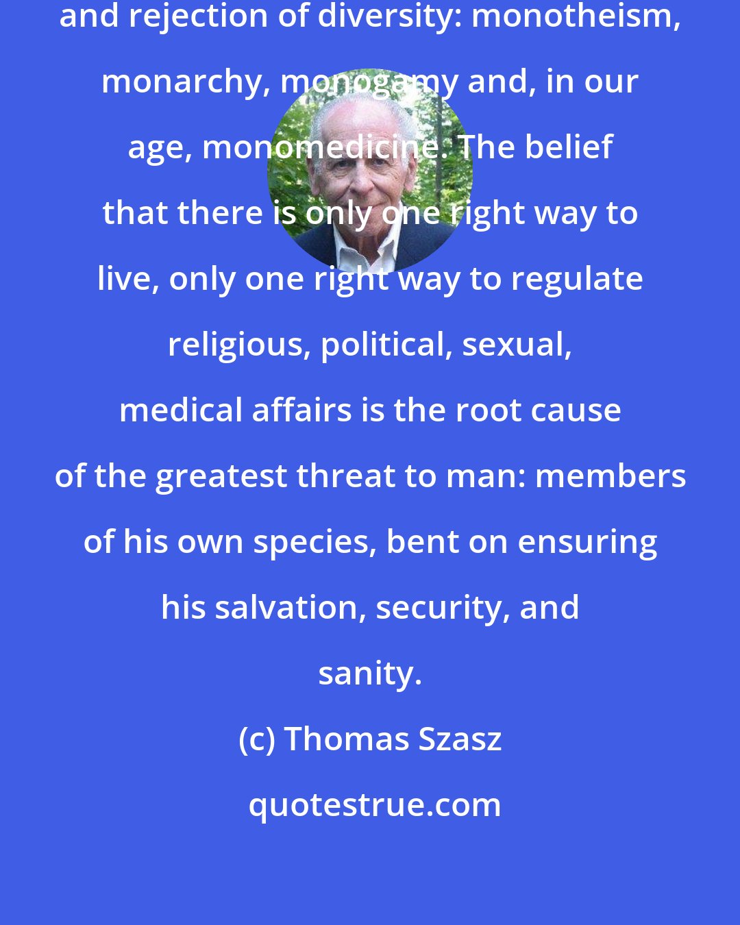 Thomas Szasz: The plague of mankind is the fear and rejection of diversity: monotheism, monarchy, monogamy and, in our age, monomedicine. The belief that there is only one right way to live, only one right way to regulate religious, political, sexual, medical affairs is the root cause of the greatest threat to man: members of his own species, bent on ensuring his salvation, security, and sanity.