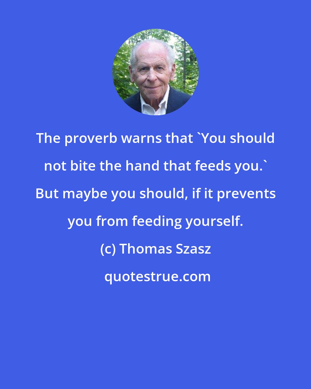 Thomas Szasz: The proverb warns that 'You should not bite the hand that feeds you.' But maybe you should, if it prevents you from feeding yourself.