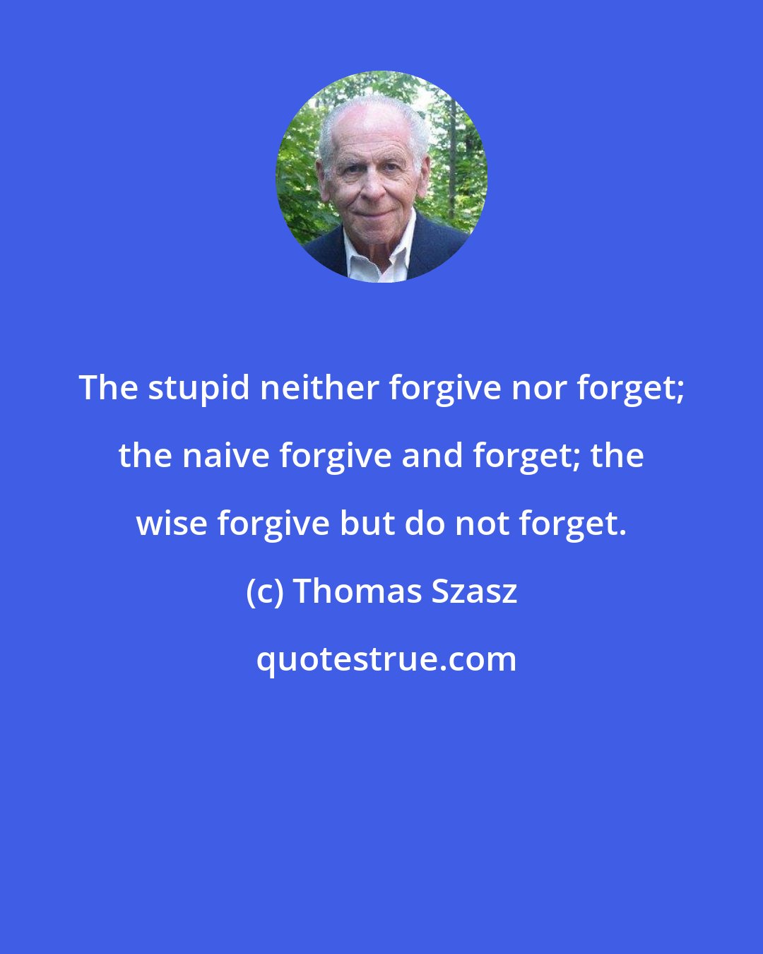 Thomas Szasz: The stupid neither forgive nor forget; the naive forgive and forget; the wise forgive but do not forget.