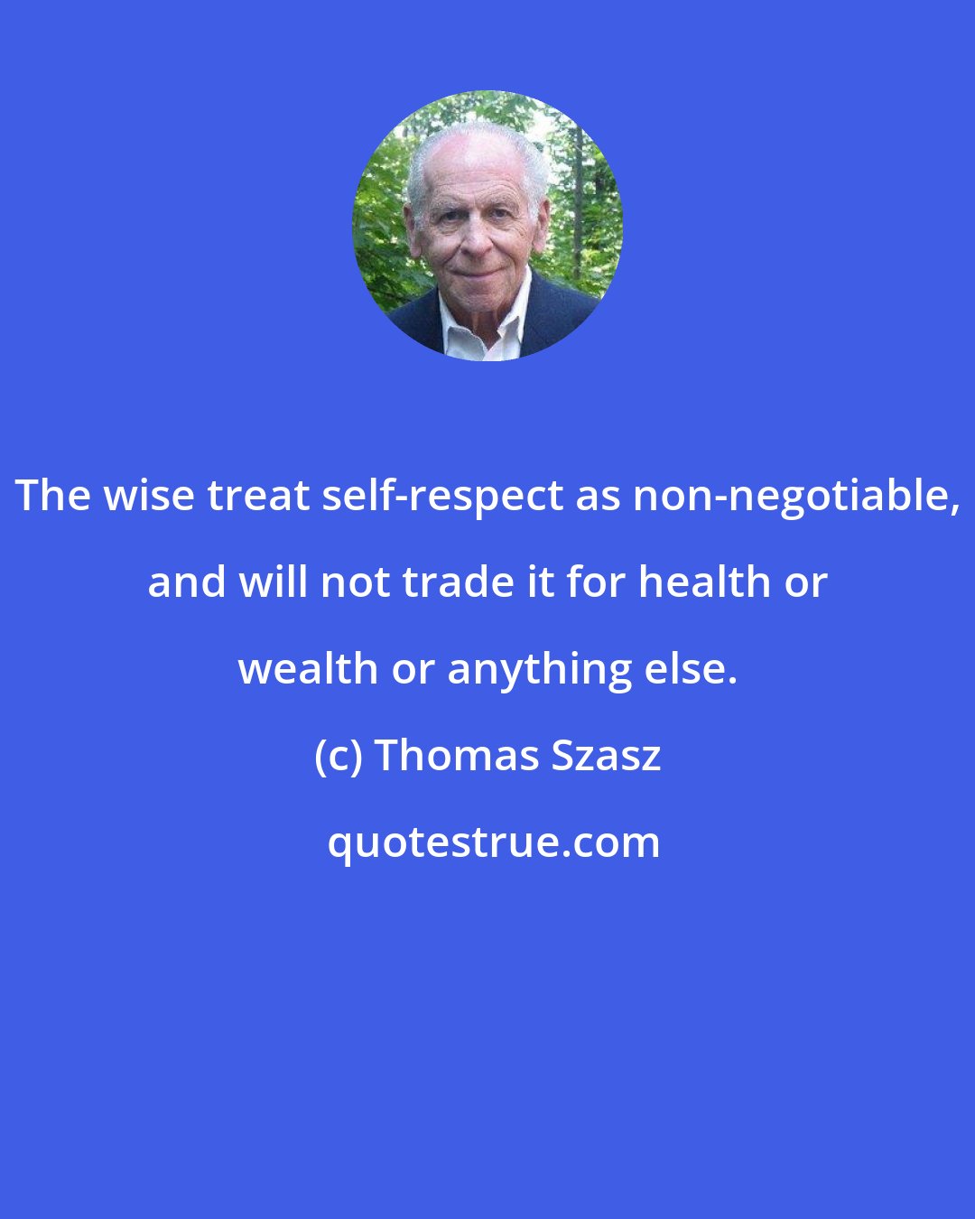 Thomas Szasz: The wise treat self-respect as non-negotiable, and will not trade it for health or wealth or anything else.