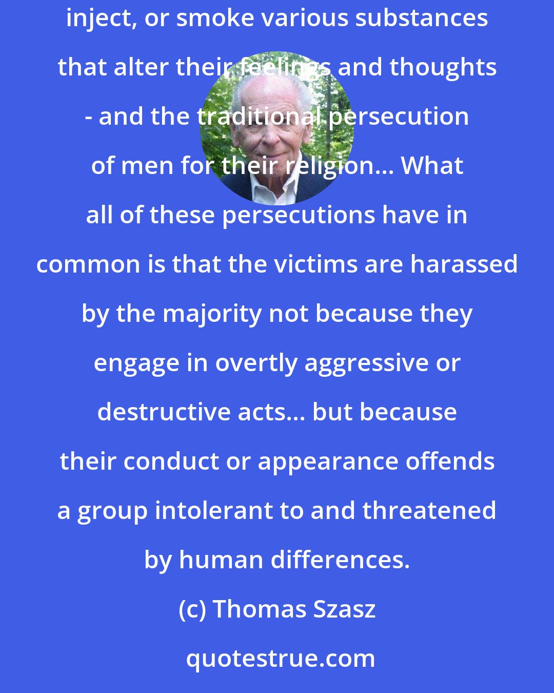 Thomas Szasz: There is a fundamental similarity between the persecution of individuals who engage in consenting homosexual activity in private, or who ingest, inject, or smoke various substances that alter their feelings and thoughts - and the traditional persecution of men for their religion... What all of these persecutions have in common is that the victims are harassed by the majority not because they engage in overtly aggressive or destructive acts... but because their conduct or appearance offends a group intolerant to and threatened by human differences.