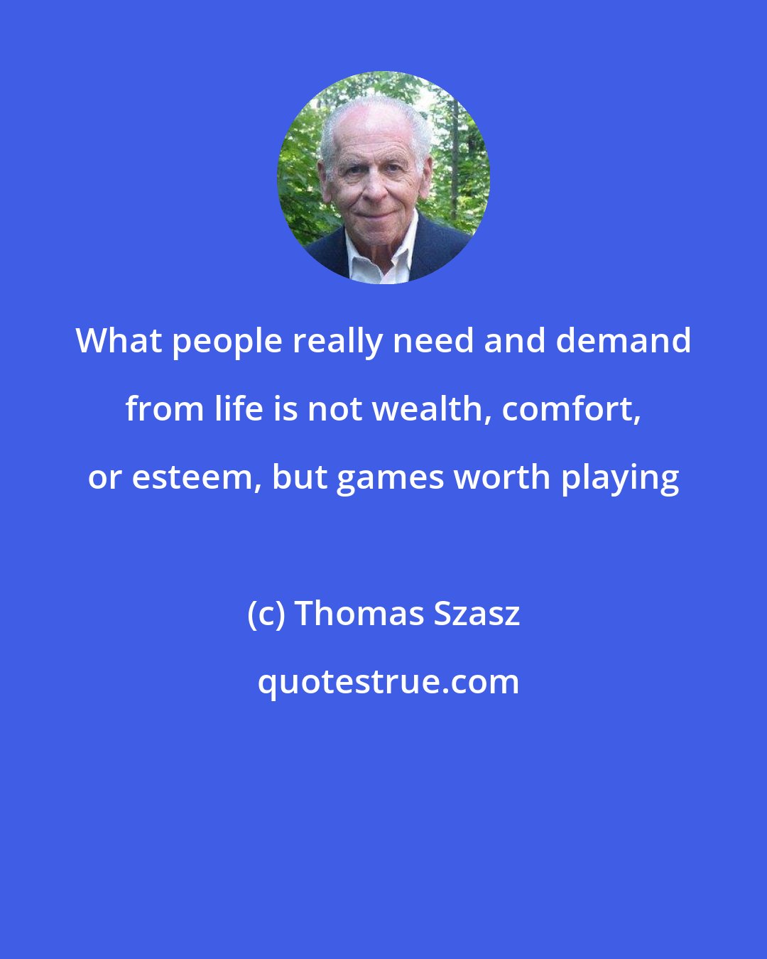 Thomas Szasz: What people really need and demand from life is not wealth, comfort, or esteem, but games worth playing