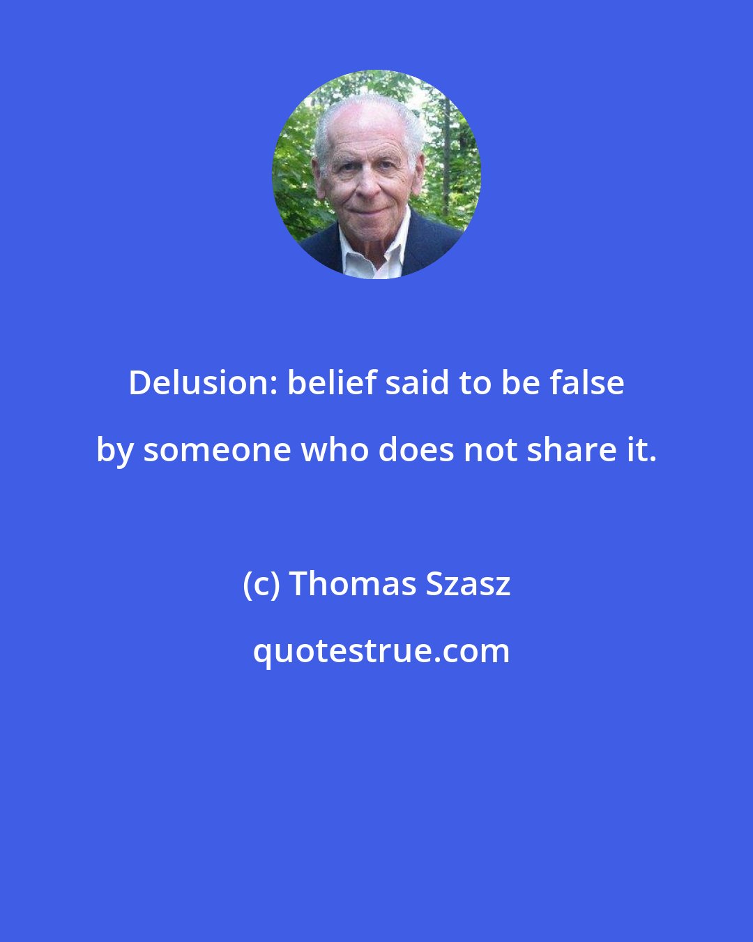 Thomas Szasz: Delusion: belief said to be false by someone who does not share it.