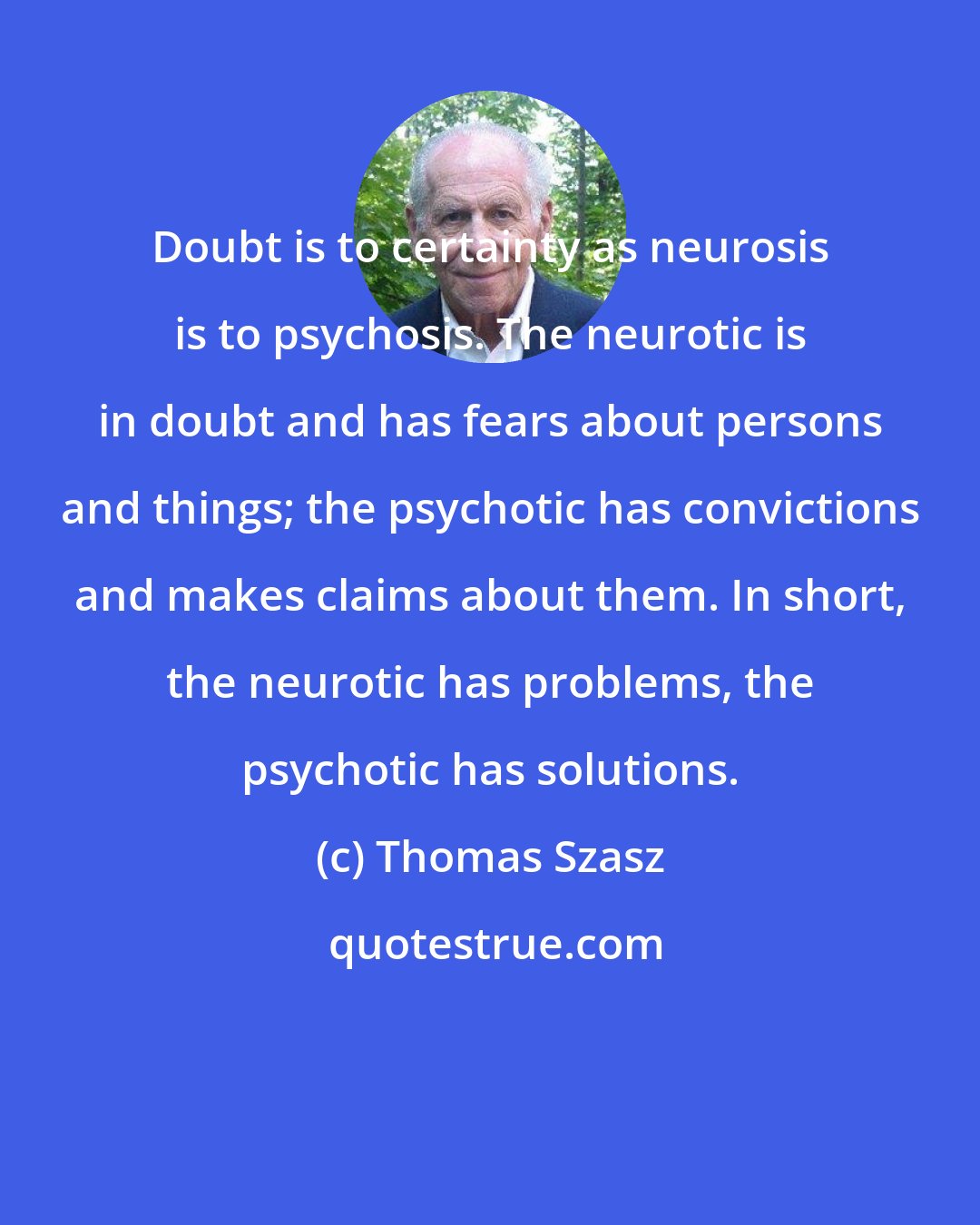 Thomas Szasz: Doubt is to certainty as neurosis is to psychosis. The neurotic is in doubt and has fears about persons and things; the psychotic has convictions and makes claims about them. In short, the neurotic has problems, the psychotic has solutions.