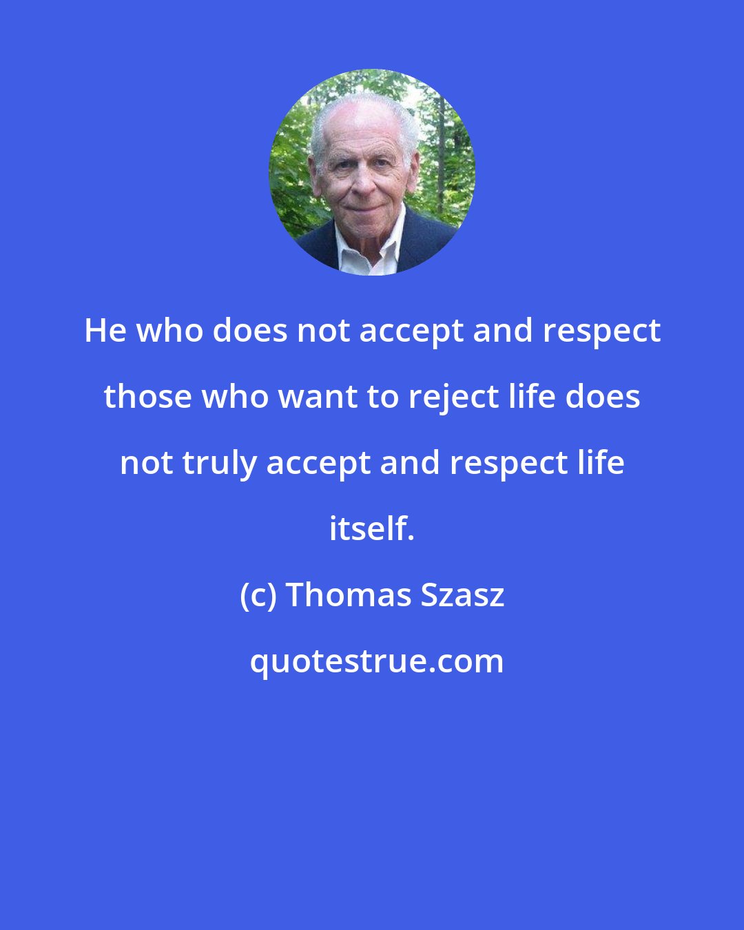 Thomas Szasz: He who does not accept and respect those who want to reject life does not truly accept and respect life itself.