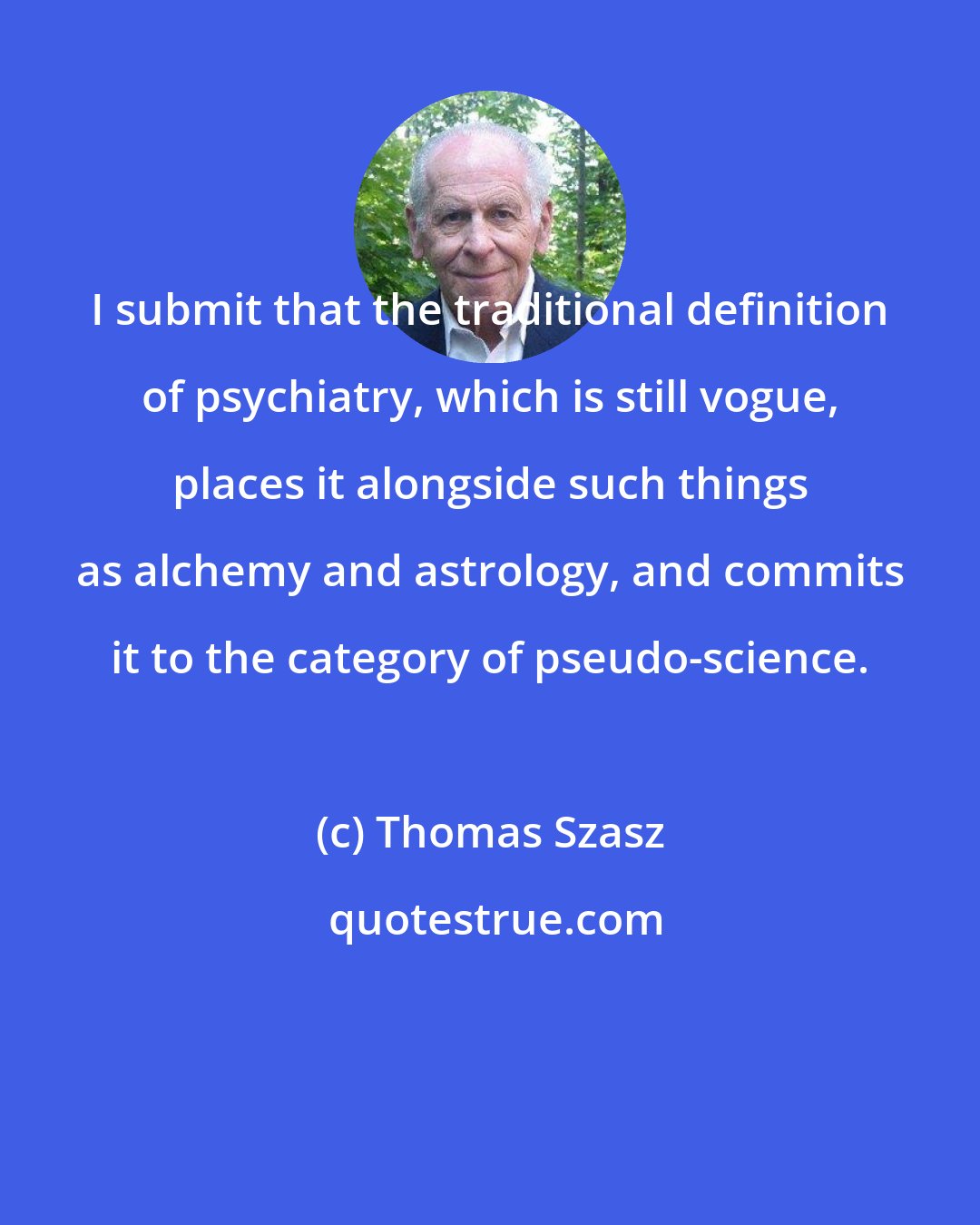 Thomas Szasz: I submit that the traditional definition of psychiatry, which is still vogue, places it alongside such things as alchemy and astrology, and commits it to the category of pseudo-science.